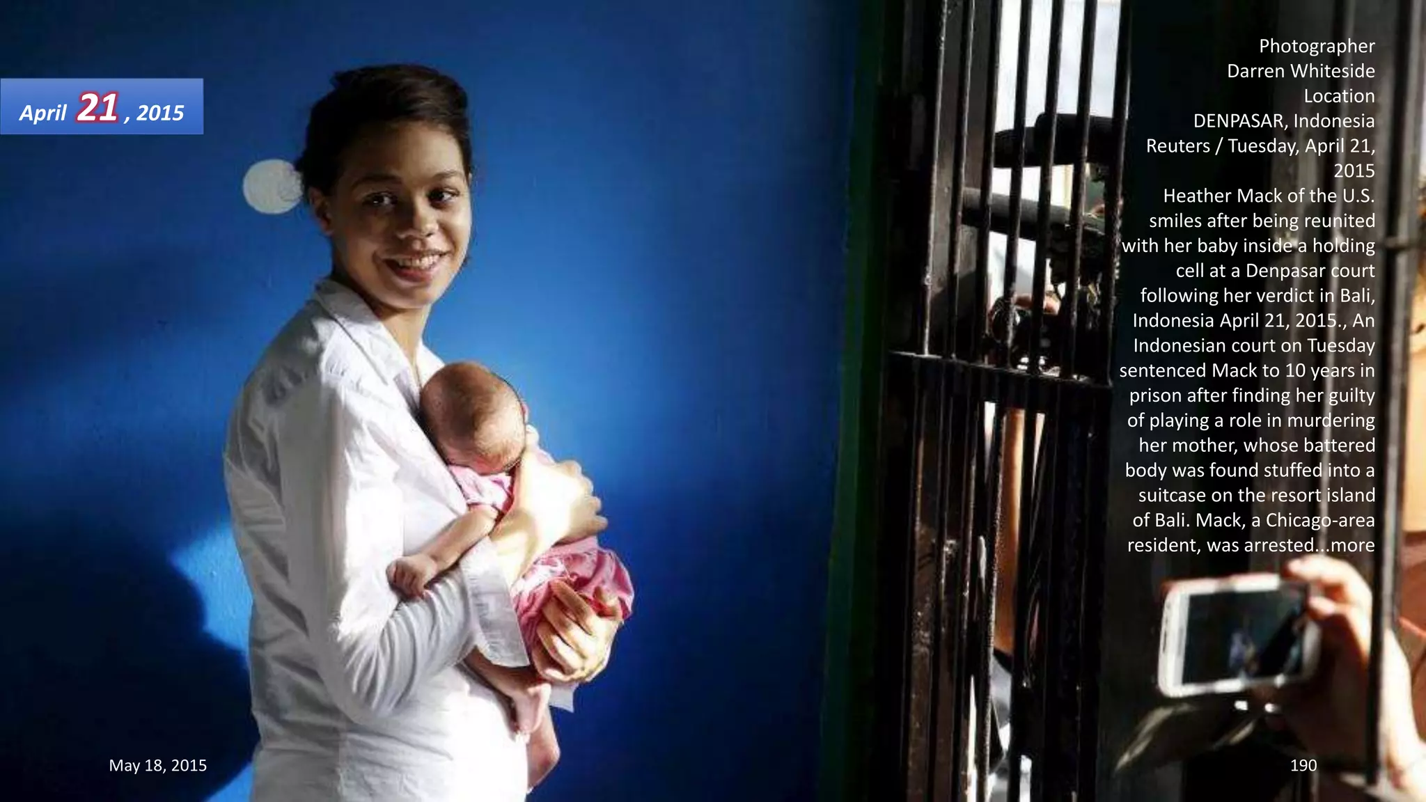 Photographer
Darren Whiteside
Location
DENPASAR, Indonesia
Reuters / Tuesday, April 21,
2015
Heather Mack of the U.S.
smiles after being reunited
with her baby inside a holding
cell at a Denpasar court
following her verdict in Bali,
Indonesia April 21, 2015., An
Indonesian court on Tuesday
sentenced Mack to 10 years in
prison after finding her guilty
of playing a role in murdering
her mother, whose battered
body was found stuffed into a
suitcase on the resort island
of Bali. Mack, a Chicago-area
resident, was arrested...more
April 21, 2015
May 18, 2015 190
 