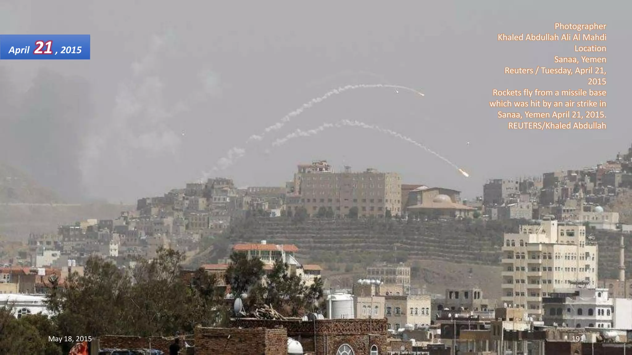Photographer
Khaled Abdullah Ali Al Mahdi
Location
Sanaa, Yemen
Reuters / Tuesday, April 21,
2015
Rockets fly from a missile base
which was hit by an air strike in
Sanaa, Yemen April 21, 2015.
REUTERS/Khaled Abdullah
April 21, 2015
May 18, 2015 191
 