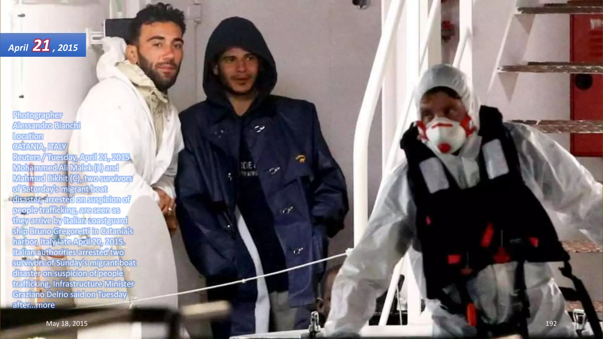 Photographer
Alessandro Bianchi
Location
CATANIA, ITALY
Reuters / Tuesday, April 21, 2015
Mohammed Ali Malek (L) and
Mahmud Bikhit (C), two survivors
of Saturday's migrant boat
disaster, arrested on suspicion of
people trafficking, are seen as
they arrive by Italian coastguard
ship Bruno Gregoretti in Catania's
harbor, Italy late April 20, 2015.
Italian authorities arrested two
survivors of Sunday's migrant boat
disaster on suspicion of people
trafficking, Infrastructure Minister
Graziano Delrio said on Tuesday
after...more
April 21, 2015
May 18, 2015 192
 