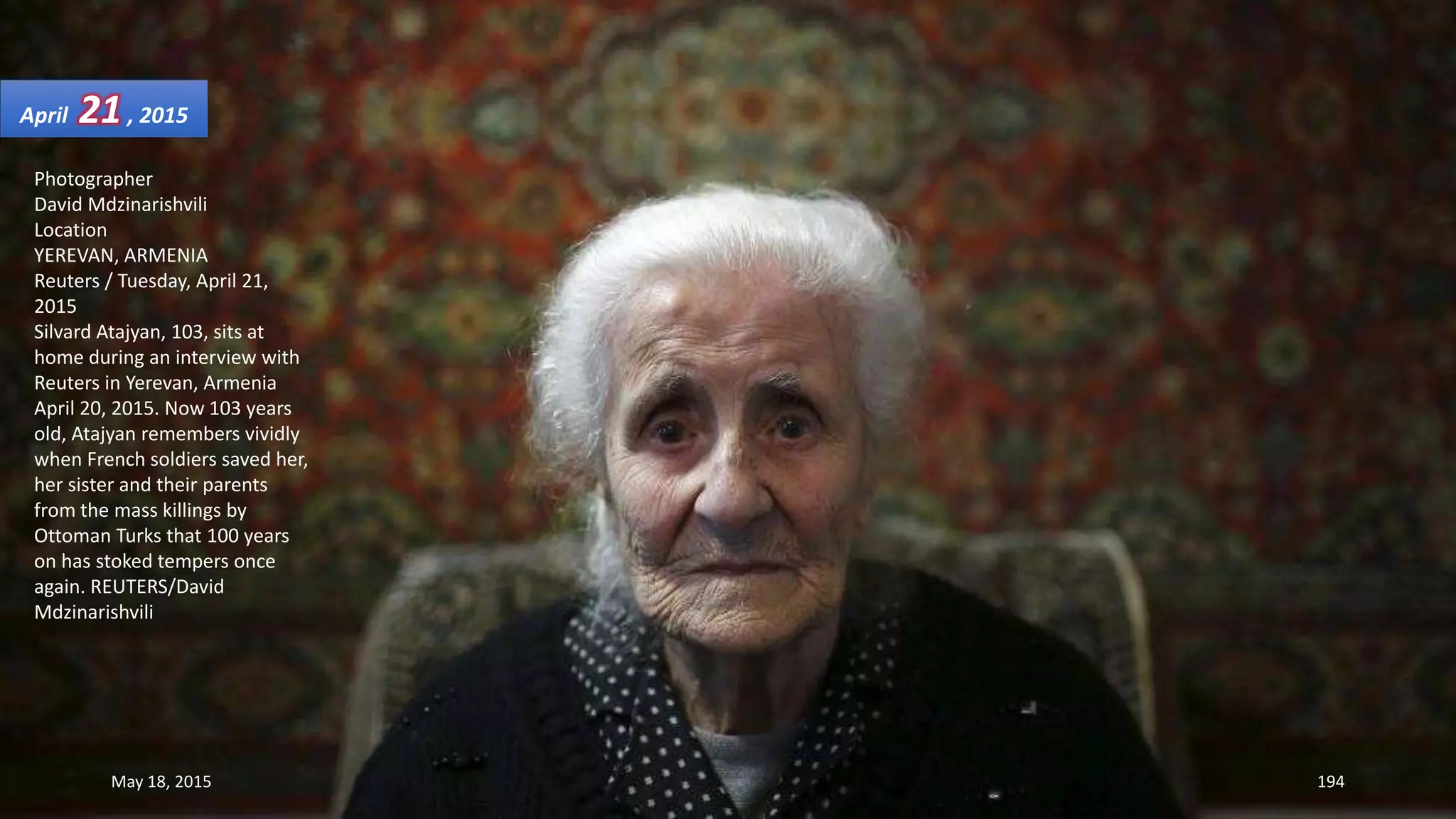 Photographer
David Mdzinarishvili
Location
YEREVAN, ARMENIA
Reuters / Tuesday, April 21,
2015
Silvard Atajyan, 103, sits at
home during an interview with
Reuters in Yerevan, Armenia
April 20, 2015. Now 103 years
old, Atajyan remembers vividly
when French soldiers saved her,
her sister and their parents
from the mass killings by
Ottoman Turks that 100 years
on has stoked tempers once
again. REUTERS/David
Mdzinarishvili
April 21, 2015
May 18, 2015 194
 