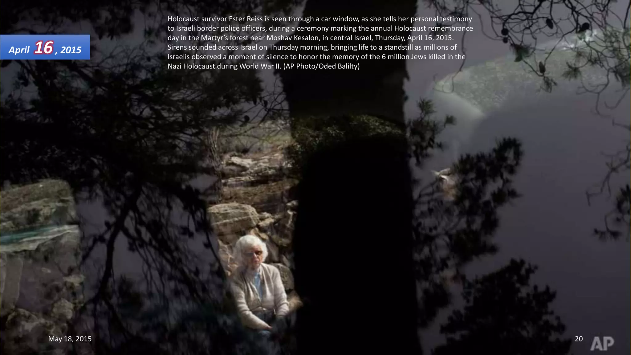 Holocaust survivor Ester Reiss is seen through a car window, as she tells her personal testimony
to Israeli border police officers, during a ceremony marking the annual Holocaust remembrance
day in the Martyr’s forest near Moshav Kesalon, in central Israel, Thursday, April 16, 2015.
Sirens sounded across Israel on Thursday morning, bringing life to a standstill as millions of
Israelis observed a moment of silence to honor the memory of the 6 million Jews killed in the
Nazi Holocaust during World War II. (AP Photo/Oded Balilty)
April 16, 2015
May 18, 2015 20
 