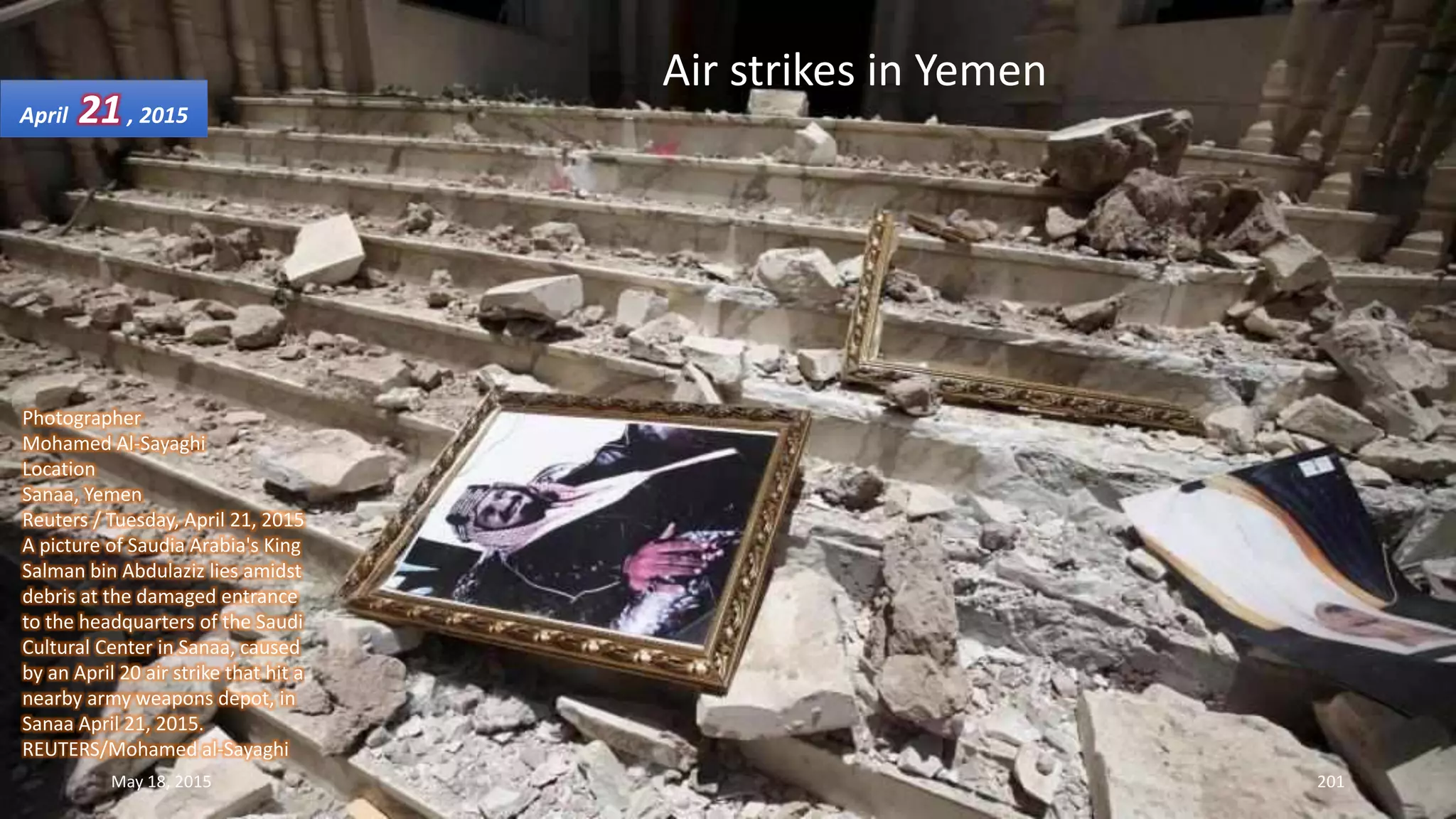 Photographer
Mohamed Al-Sayaghi
Location
Sanaa, Yemen
Reuters / Tuesday, April 21, 2015
A picture of Saudia Arabia's King
Salman bin Abdulaziz lies amidst
debris at the damaged entrance
to the headquarters of the Saudi
Cultural Center in Sanaa, caused
by an April 20 air strike that hit a
nearby army weapons depot, in
Sanaa April 21, 2015.
REUTERS/Mohamed al-Sayaghi
Air strikes in Yemen
April 21, 2015
May 18, 2015 201
 