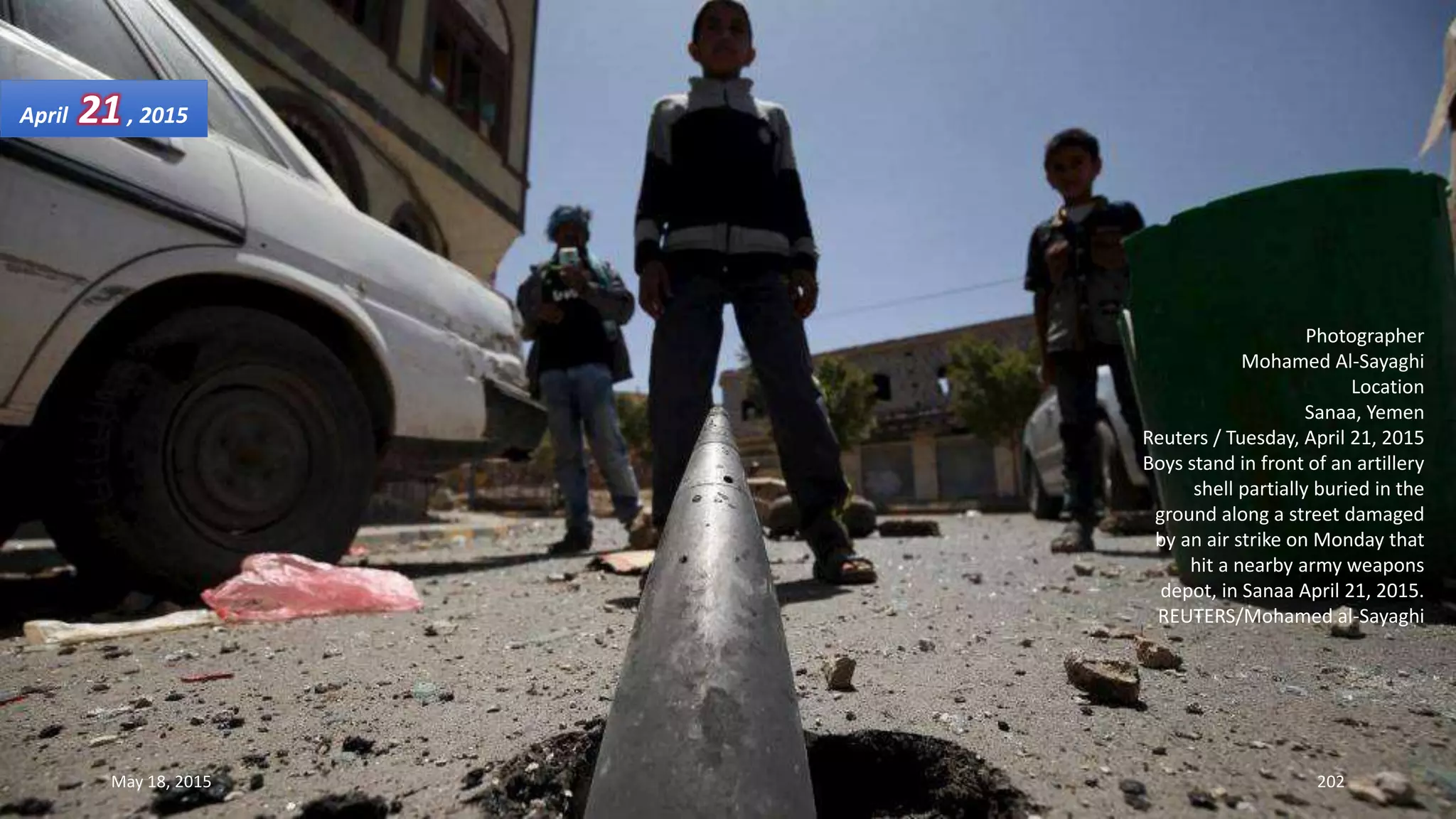 Photographer
Mohamed Al-Sayaghi
Location
Sanaa, Yemen
Reuters / Tuesday, April 21, 2015
Boys stand in front of an artillery
shell partially buried in the
ground along a street damaged
by an air strike on Monday that
hit a nearby army weapons
depot, in Sanaa April 21, 2015.
REUTERS/Mohamed al-Sayaghi
April 21, 2015
May 18, 2015 202
 