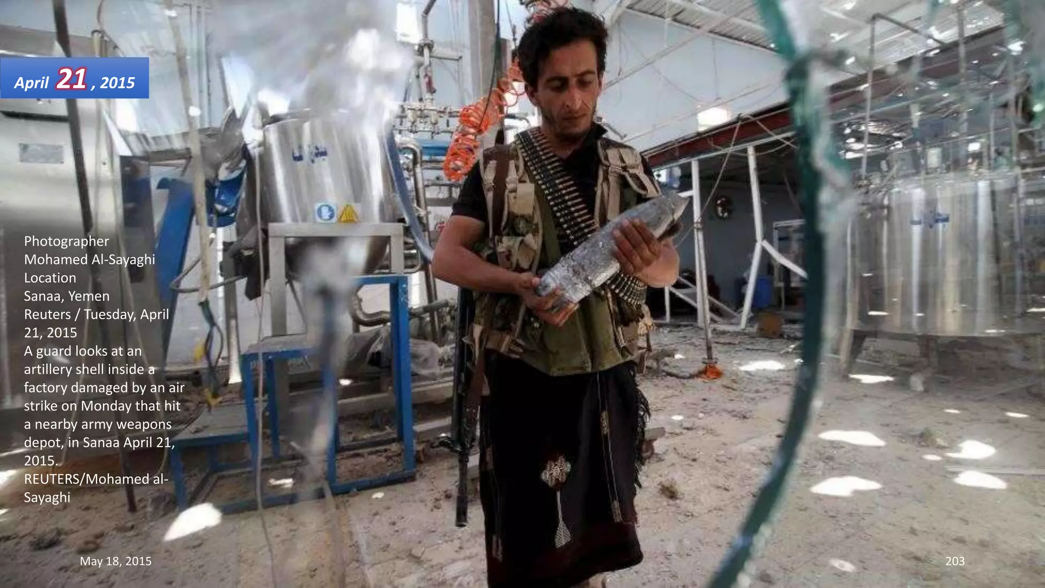 Photographer
Mohamed Al-Sayaghi
Location
Sanaa, Yemen
Reuters / Tuesday, April
21, 2015
A guard looks at an
artillery shell inside a
factory damaged by an air
strike on Monday that hit
a nearby army weapons
depot, in Sanaa April 21,
2015.
REUTERS/Mohamed al-
Sayaghi
April 21, 2015
May 18, 2015 203
 