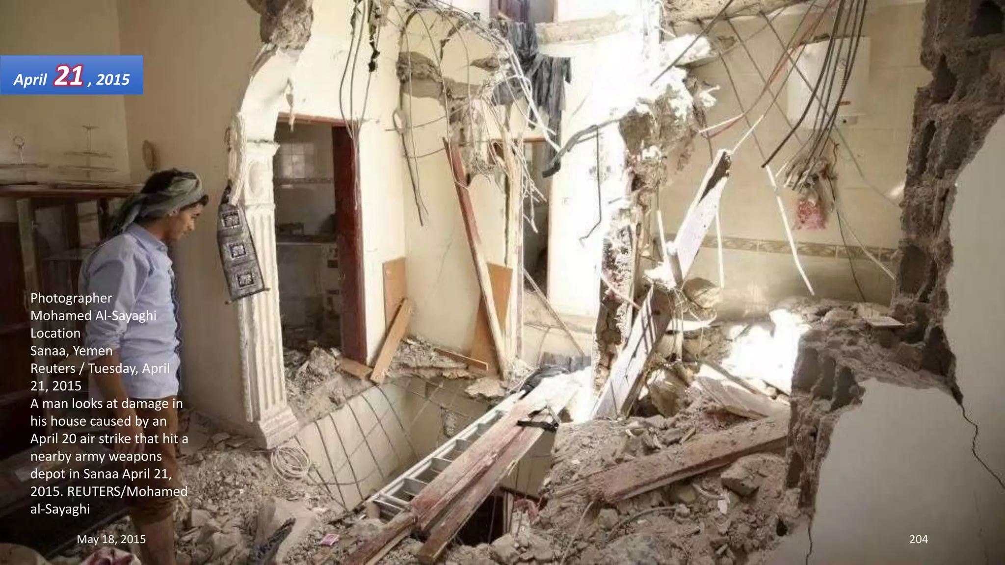 Photographer
Mohamed Al-Sayaghi
Location
Sanaa, Yemen
Reuters / Tuesday, April
21, 2015
A man looks at damage in
his house caused by an
April 20 air strike that hit a
nearby army weapons
depot in Sanaa April 21,
2015. REUTERS/Mohamed
al-Sayaghi
April 21, 2015
May 18, 2015 204
 