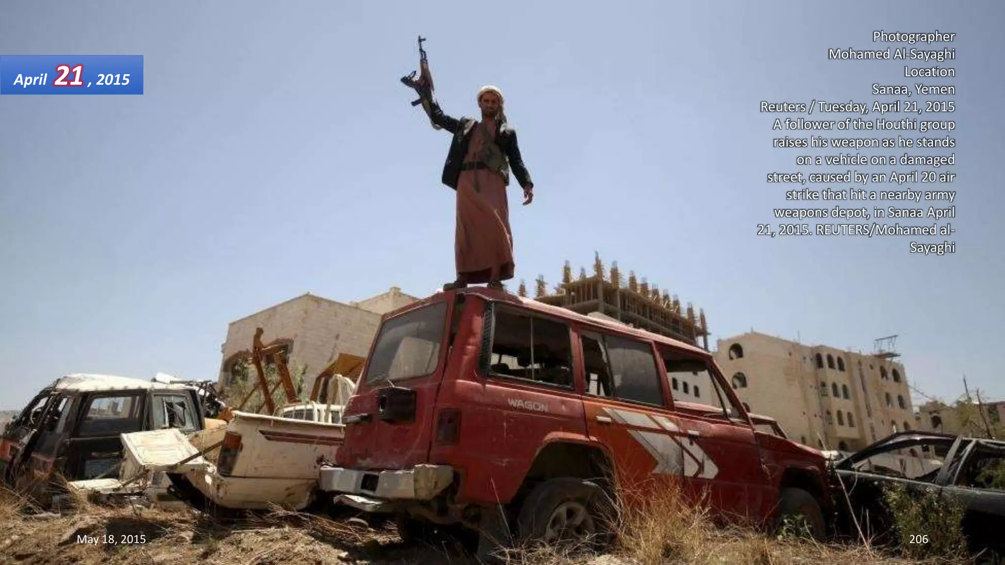 Photographer
Mohamed Al-Sayaghi
Location
Sanaa, Yemen
Reuters / Tuesday, April 21, 2015
A follower of the Houthi group
raises his weapon as he stands
on a vehicle on a damaged
street, caused by an April 20 air
strike that hit a nearby army
weapons depot, in Sanaa April
21, 2015. REUTERS/Mohamed al-
Sayaghi
April 21, 2015
May 18, 2015 206
 