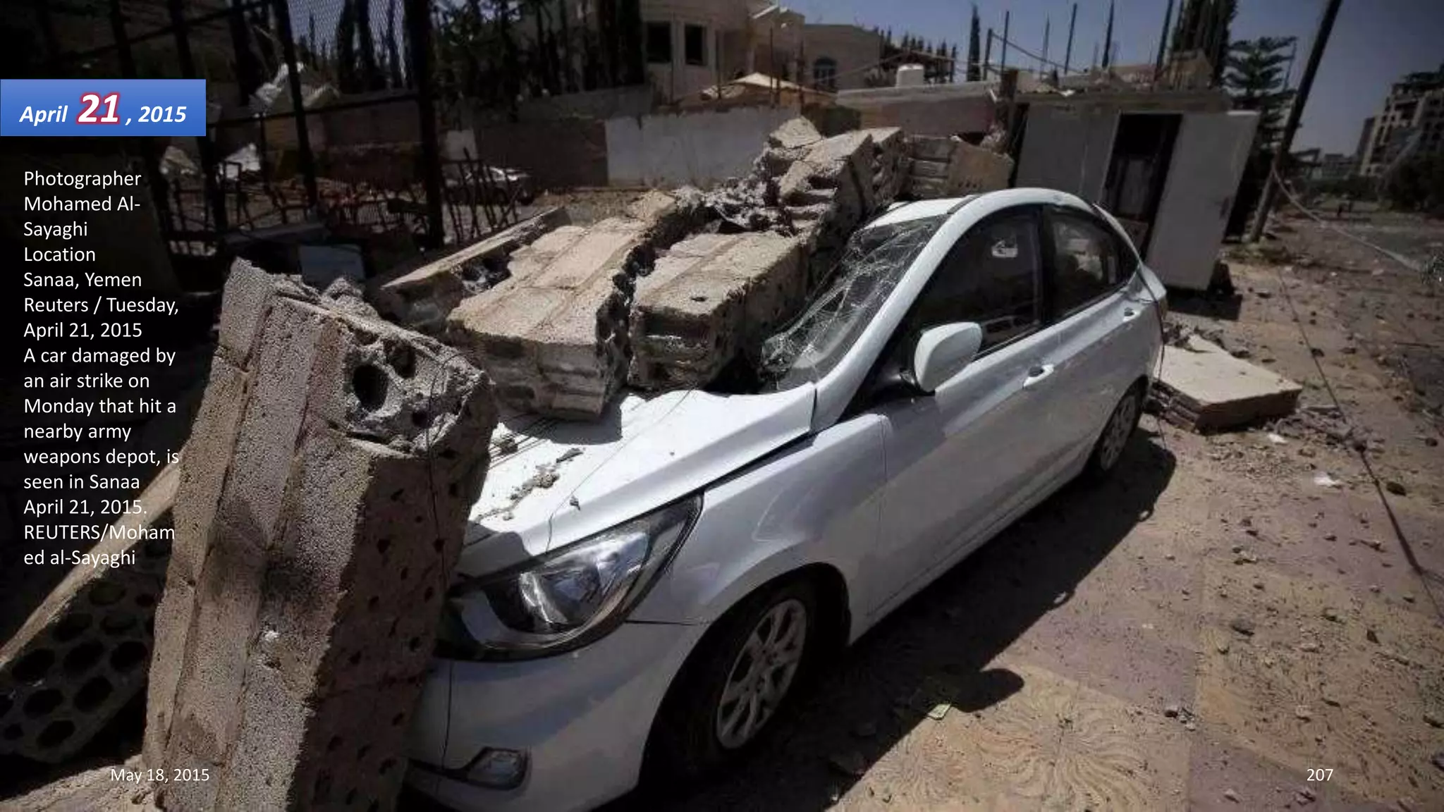Photographer
Mohamed Al-
Sayaghi
Location
Sanaa, Yemen
Reuters / Tuesday,
April 21, 2015
A car damaged by
an air strike on
Monday that hit a
nearby army
weapons depot, is
seen in Sanaa
April 21, 2015.
REUTERS/Moham
ed al-Sayaghi
April 21, 2015
May 18, 2015 207
 