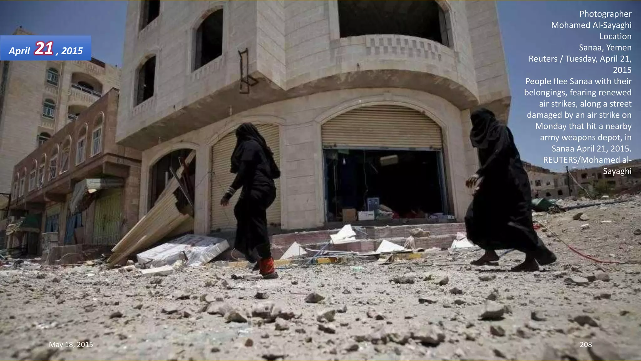 Photographer
Mohamed Al-Sayaghi
Location
Sanaa, Yemen
Reuters / Tuesday, April 21,
2015
People flee Sanaa with their
belongings, fearing renewed
air strikes, along a street
damaged by an air strike on
Monday that hit a nearby
army weapons depot, in
Sanaa April 21, 2015.
REUTERS/Mohamed al-
Sayaghi
April 21, 2015
May 18, 2015 208
 