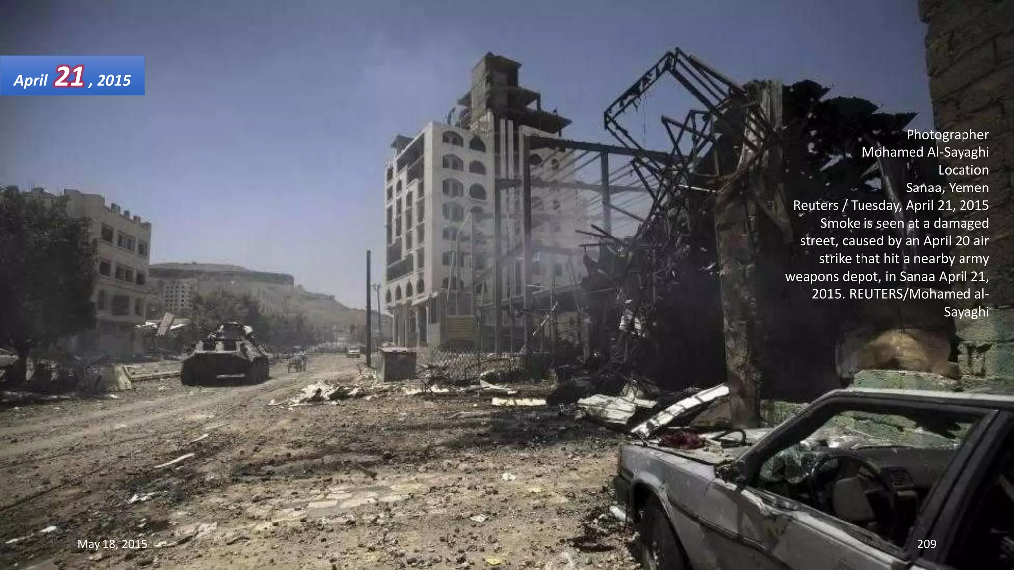 Photographer
Mohamed Al-Sayaghi
Location
Sanaa, Yemen
Reuters / Tuesday, April 21, 2015
Smoke is seen at a damaged
street, caused by an April 20 air
strike that hit a nearby army
weapons depot, in Sanaa April 21,
2015. REUTERS/Mohamed al-
Sayaghi
April 21, 2015
May 18, 2015 209
 