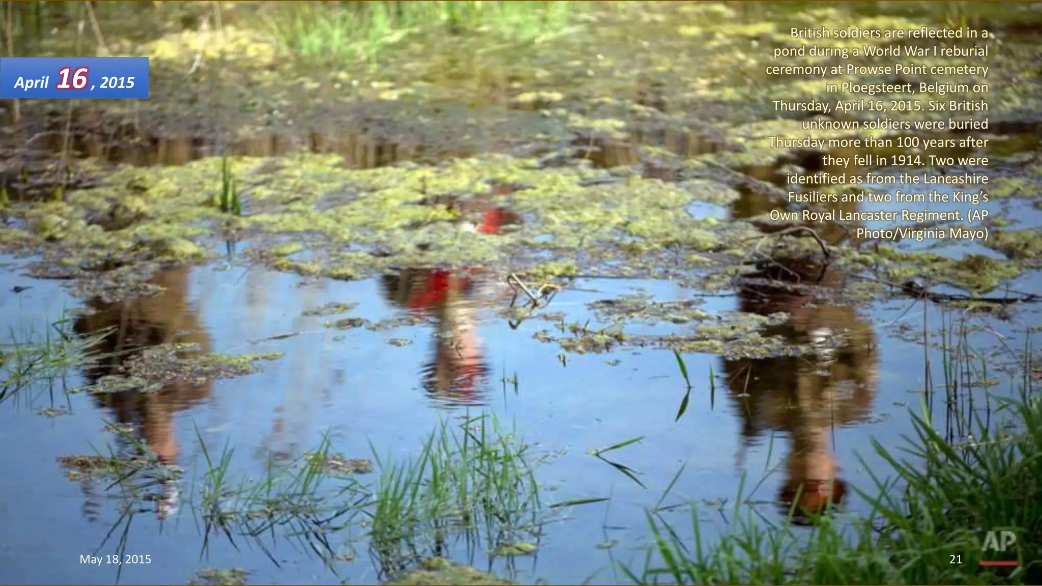 British soldiers are reflected in a
pond during a World War I reburial
ceremony at Prowse Point cemetery
in Ploegsteert, Belgium on
Thursday, April 16, 2015. Six British
unknown soldiers were buried
Thursday more than 100 years after
they fell in 1914. Two were
identified as from the Lancashire
Fusiliers and two from the King’s
Own Royal Lancaster Regiment. (AP
Photo/Virginia Mayo)
April 16, 2015
May 18, 2015 21
 