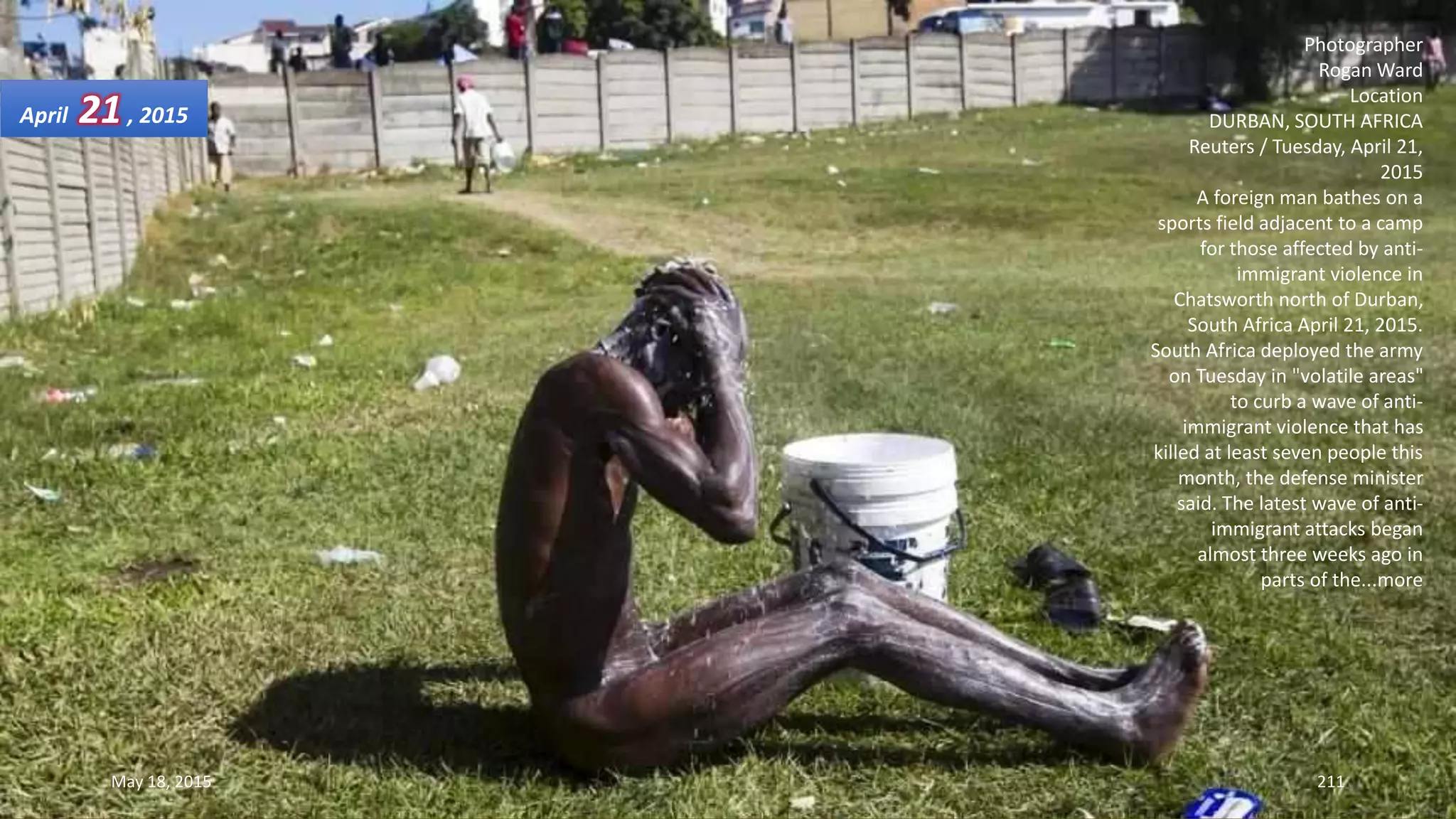 Photographer
Rogan Ward
Location
DURBAN, SOUTH AFRICA
Reuters / Tuesday, April 21,
2015
A foreign man bathes on a
sports field adjacent to a camp
for those affected by anti-
immigrant violence in
Chatsworth north of Durban,
South Africa April 21, 2015.
South Africa deployed the army
on Tuesday in "volatile areas"
to curb a wave of anti-
immigrant violence that has
killed at least seven people this
month, the defense minister
said. The latest wave of anti-
immigrant attacks began
almost three weeks ago in
parts of the...more
April 21, 2015
May 18, 2015 211
 