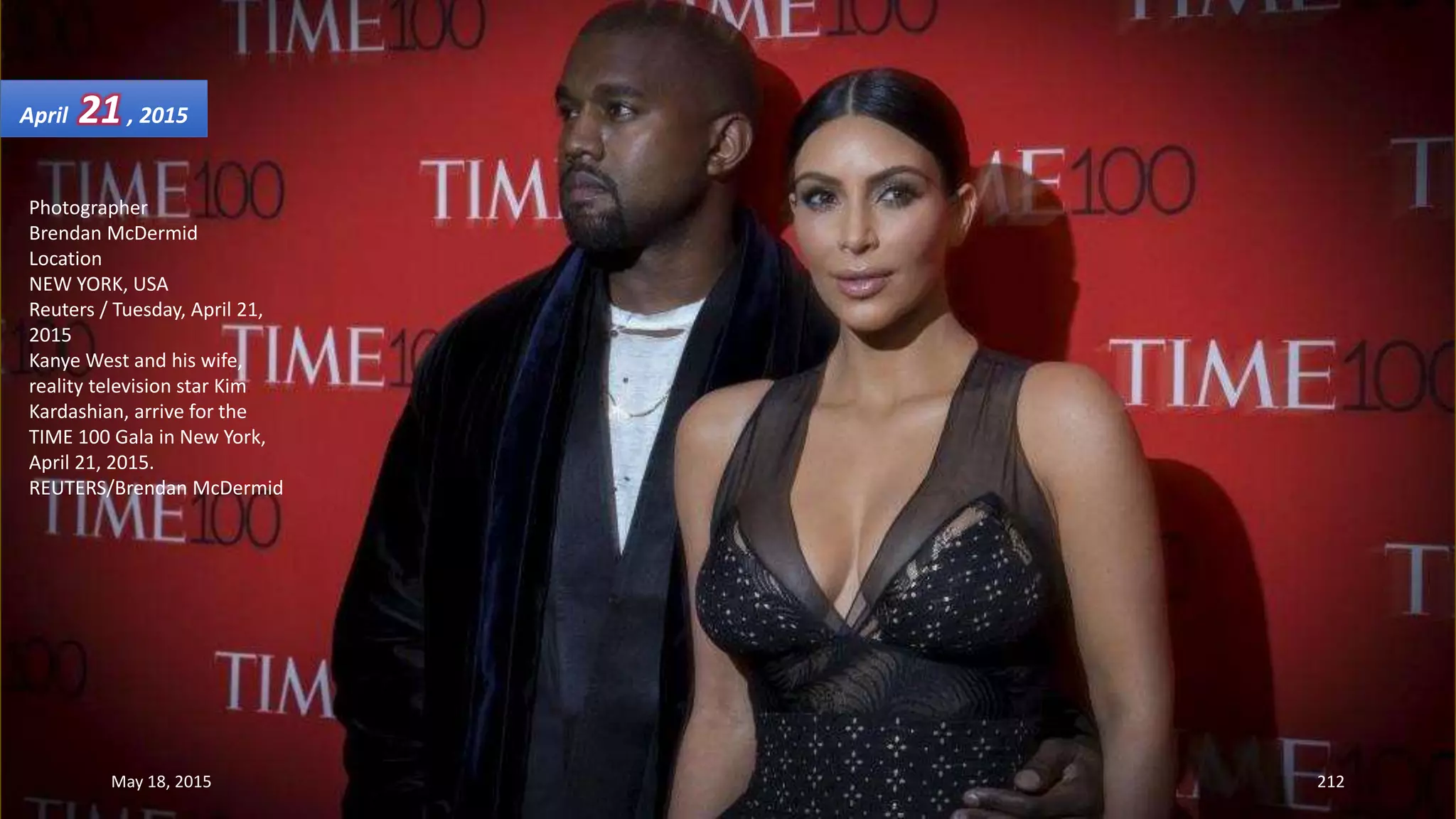 Photographer
Brendan McDermid
Location
NEW YORK, USA
Reuters / Tuesday, April 21,
2015
Kanye West and his wife,
reality television star Kim
Kardashian, arrive for the
TIME 100 Gala in New York,
April 21, 2015.
REUTERS/Brendan McDermid
April 21, 2015
May 18, 2015 212
 