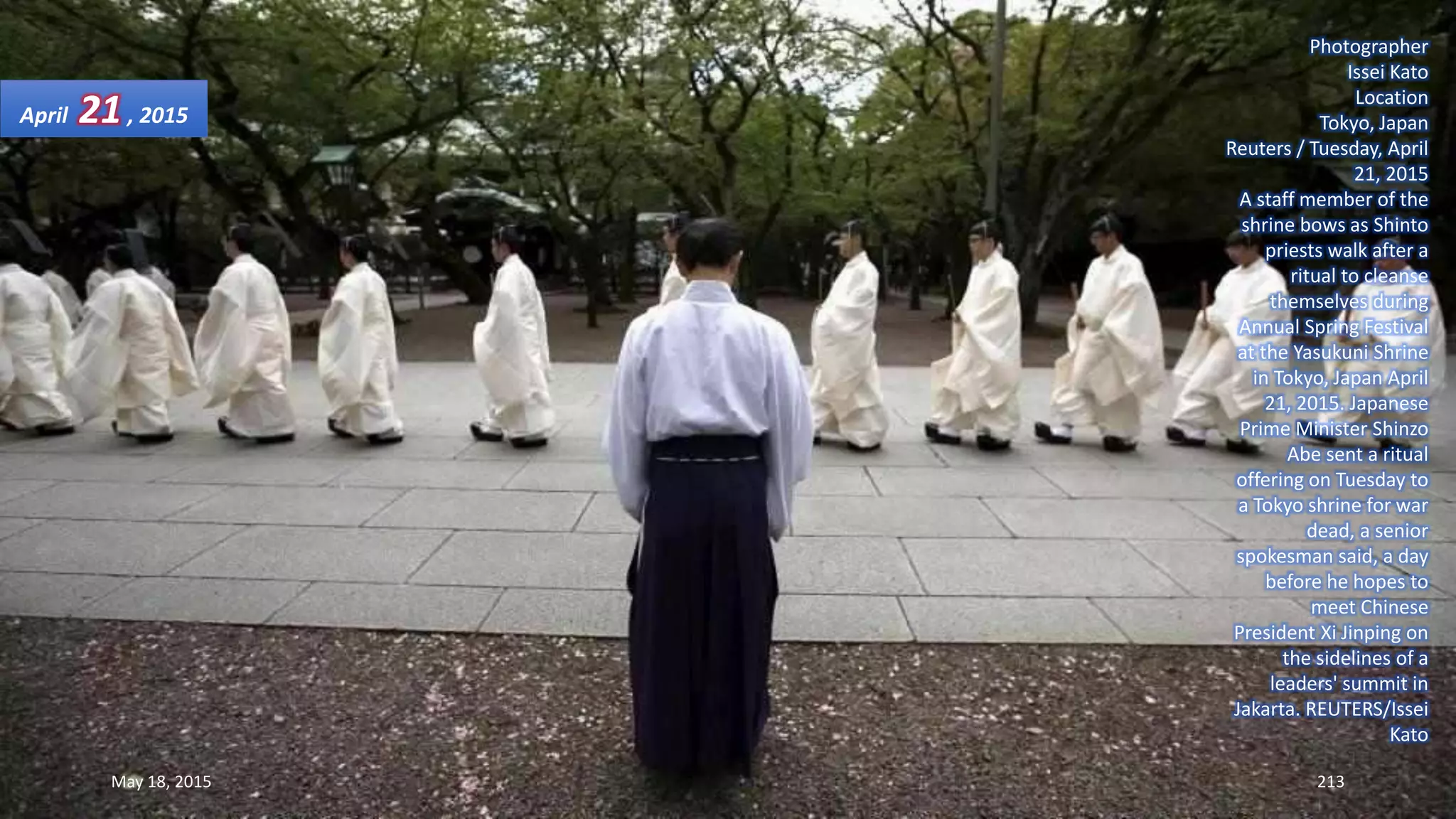 Photographer
Issei Kato
Location
Tokyo, Japan
Reuters / Tuesday, April
21, 2015
A staff member of the
shrine bows as Shinto
priests walk after a
ritual to cleanse
themselves during
Annual Spring Festival
at the Yasukuni Shrine
in Tokyo, Japan April
21, 2015. Japanese
Prime Minister Shinzo
Abe sent a ritual
offering on Tuesday to
a Tokyo shrine for war
dead, a senior
spokesman said, a day
before he hopes to
meet Chinese
President Xi Jinping on
the sidelines of a
leaders' summit in
Jakarta. REUTERS/Issei
Kato
April 21, 2015
May 18, 2015 213
 