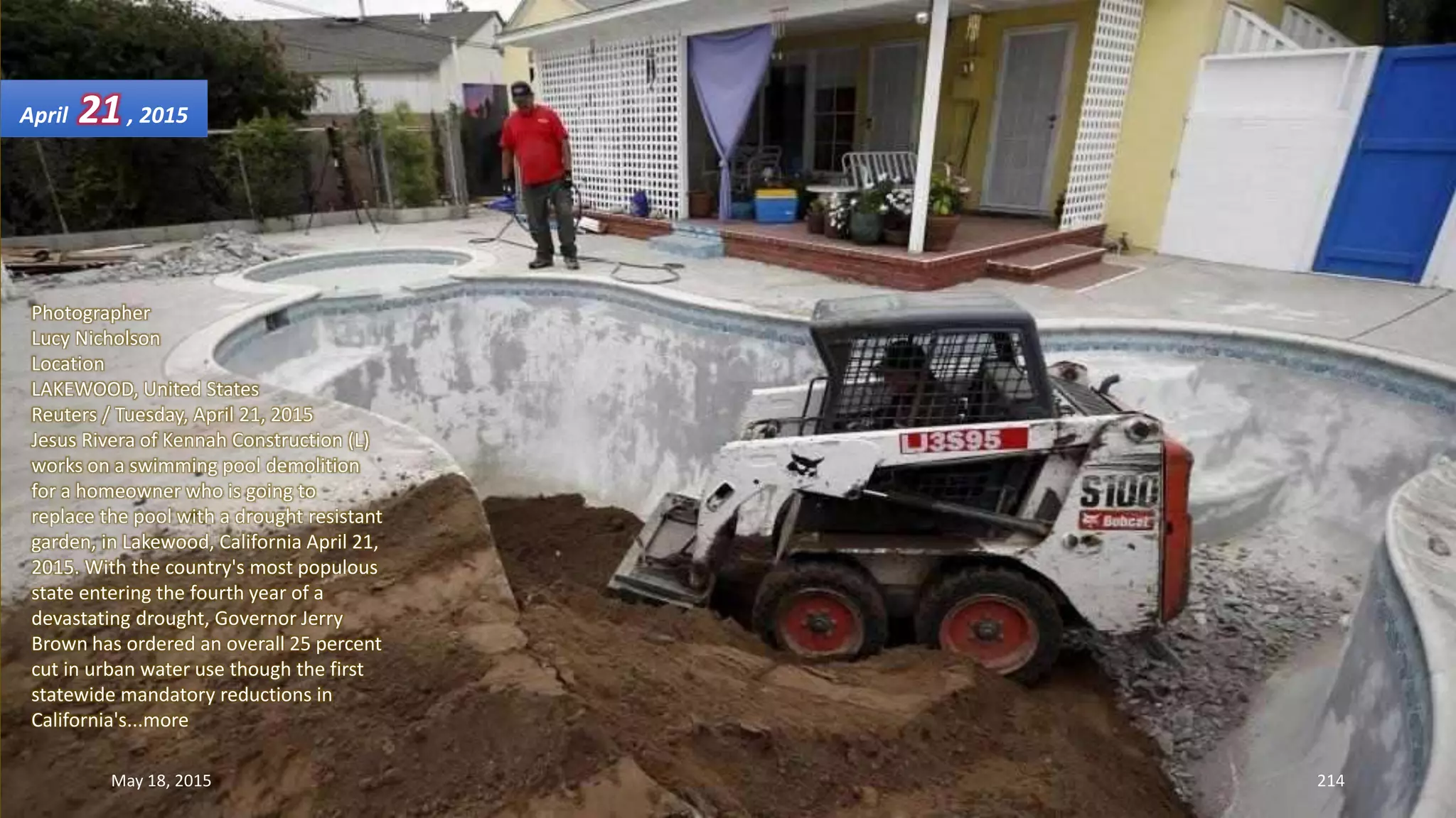 Photographer
Lucy Nicholson
Location
LAKEWOOD, United States
Reuters / Tuesday, April 21, 2015
Jesus Rivera of Kennah Construction (L)
works on a swimming pool demolition
for a homeowner who is going to
replace the pool with a drought resistant
garden, in Lakewood, California April 21,
2015. With the country's most populous
state entering the fourth year of a
devastating drought, Governor Jerry
Brown has ordered an overall 25 percent
cut in urban water use though the first
statewide mandatory reductions in
California's...more
April 21, 2015
May 18, 2015 214
 