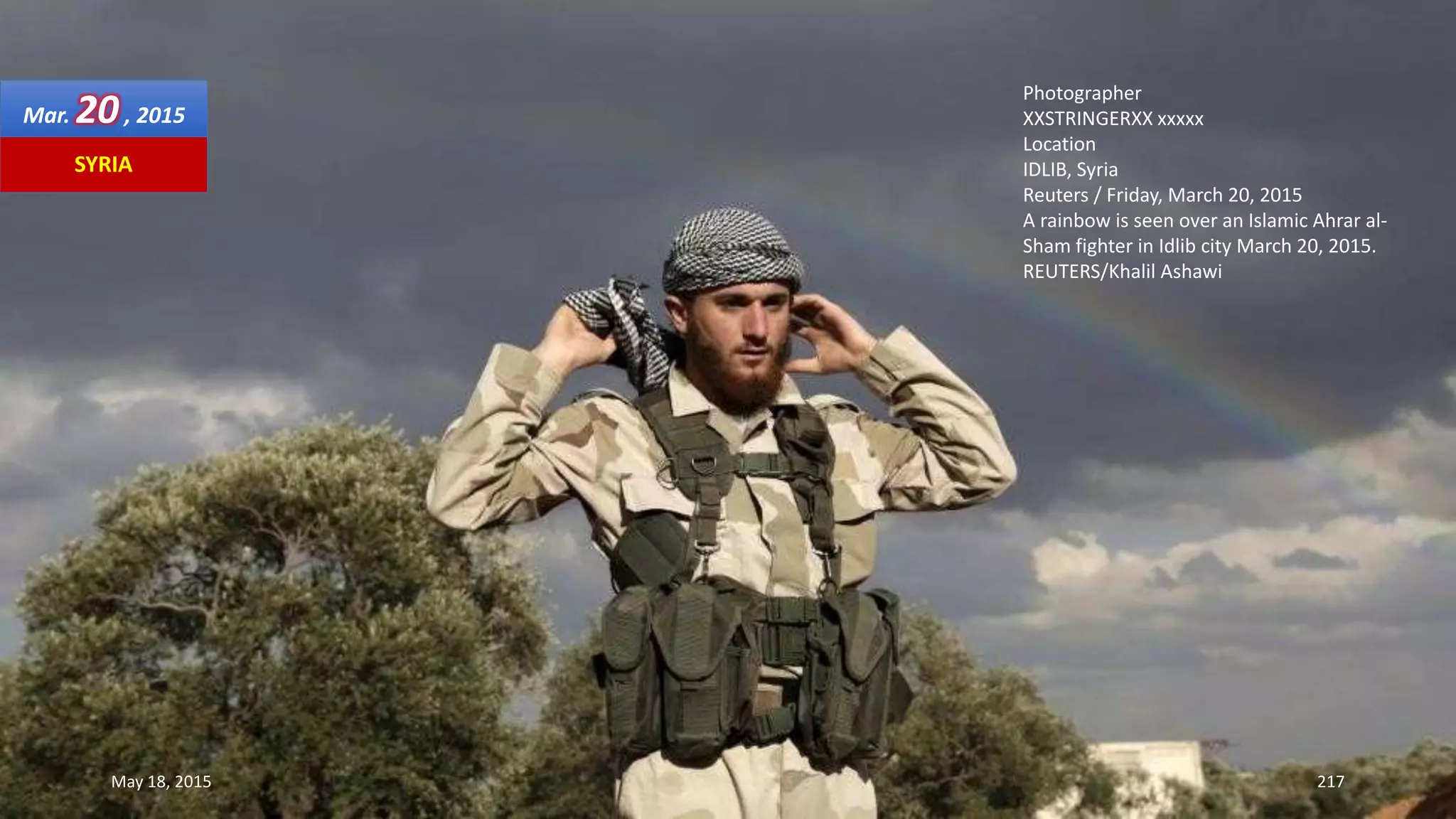 Photographer
XXSTRINGERXX xxxxx
Location
IDLIB, Syria
Reuters / Friday, March 20, 2015
A rainbow is seen over an Islamic Ahrar al-
Sham fighter in Idlib city March 20, 2015.
REUTERS/Khalil Ashawi
May 18, 2015 217
SYRIA
Mar. 20, 2015
 