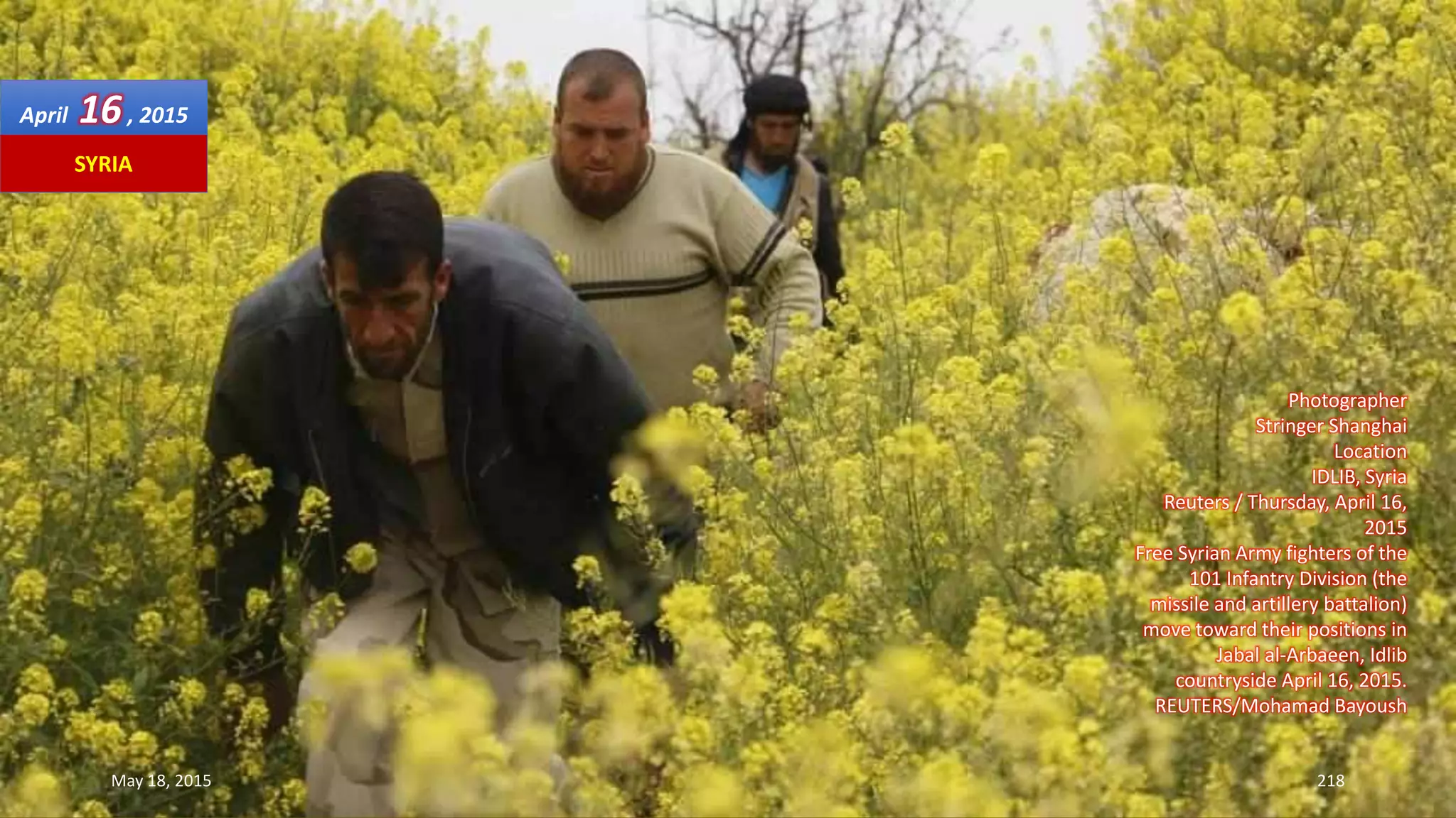 Photographer
Stringer Shanghai
Location
IDLIB, Syria
Reuters / Thursday, April 16,
2015
Free Syrian Army fighters of the
101 Infantry Division (the
missile and artillery battalion)
move toward their positions in
Jabal al-Arbaeen, Idlib
countryside April 16, 2015.
REUTERS/Mohamad Bayoush
April 16, 2015
May 18, 2015 218
SYRIA
 