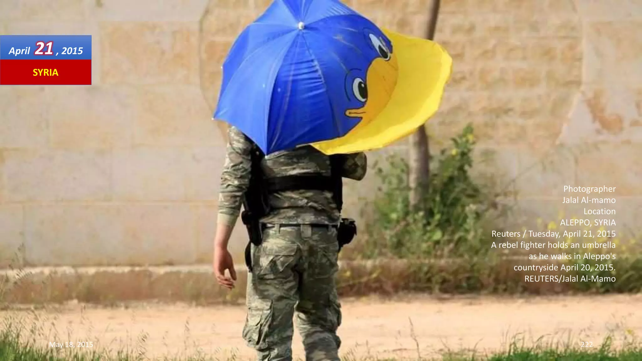 Photographer
Jalal Al-mamo
Location
ALEPPO, SYRIA
Reuters / Tuesday, April 21, 2015
A rebel fighter holds an umbrella
as he walks in Aleppo's
countryside April 20, 2015.
REUTERS/Jalal Al-Mamo
April 21, 2015
May 18, 2015 222
SYRIA
 