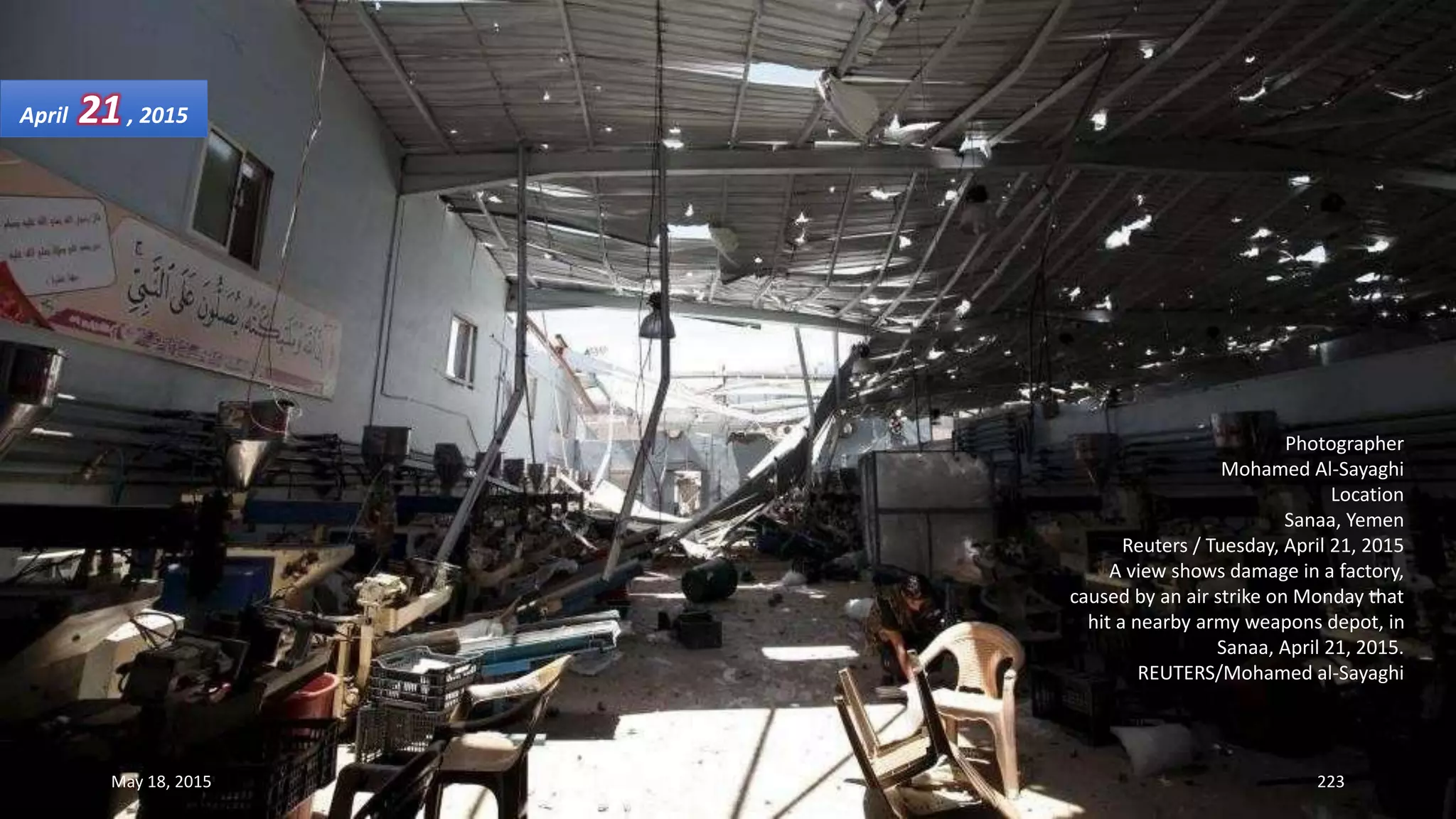Photographer
Mohamed Al-Sayaghi
Location
Sanaa, Yemen
Reuters / Tuesday, April 21, 2015
A view shows damage in a factory,
caused by an air strike on Monday that
hit a nearby army weapons depot, in
Sanaa, April 21, 2015.
REUTERS/Mohamed al-Sayaghi
April 21, 2015
May 18, 2015 223
 