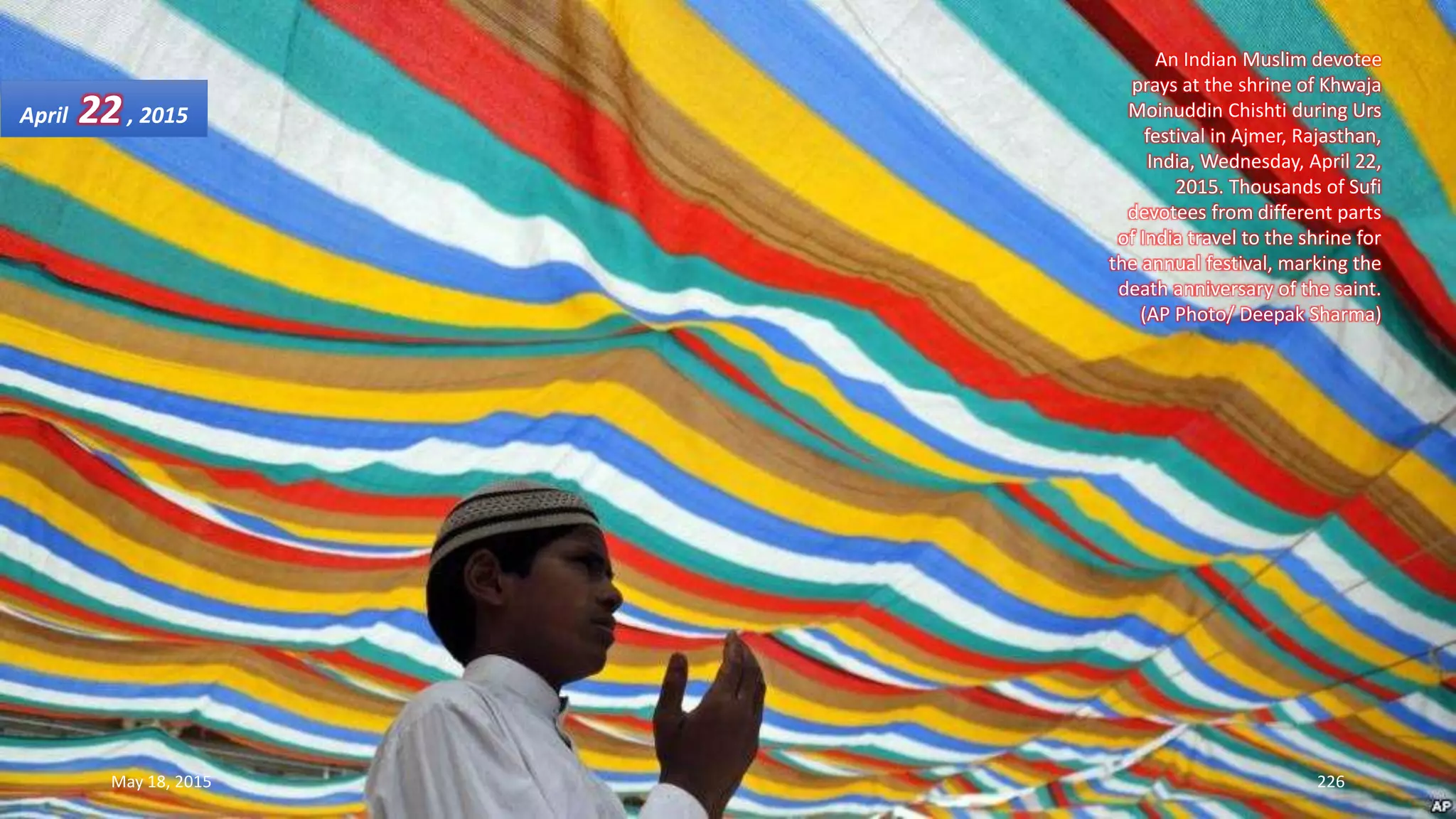 An Indian Muslim devotee
prays at the shrine of Khwaja
Moinuddin Chishti during Urs
festival in Ajmer, Rajasthan,
India, Wednesday, April 22,
2015. Thousands of Sufi
devotees from different parts
of India travel to the shrine for
the annual festival, marking the
death anniversary of the saint.
(AP Photo/ Deepak Sharma)
April 22, 2015
May 18, 2015 226
 