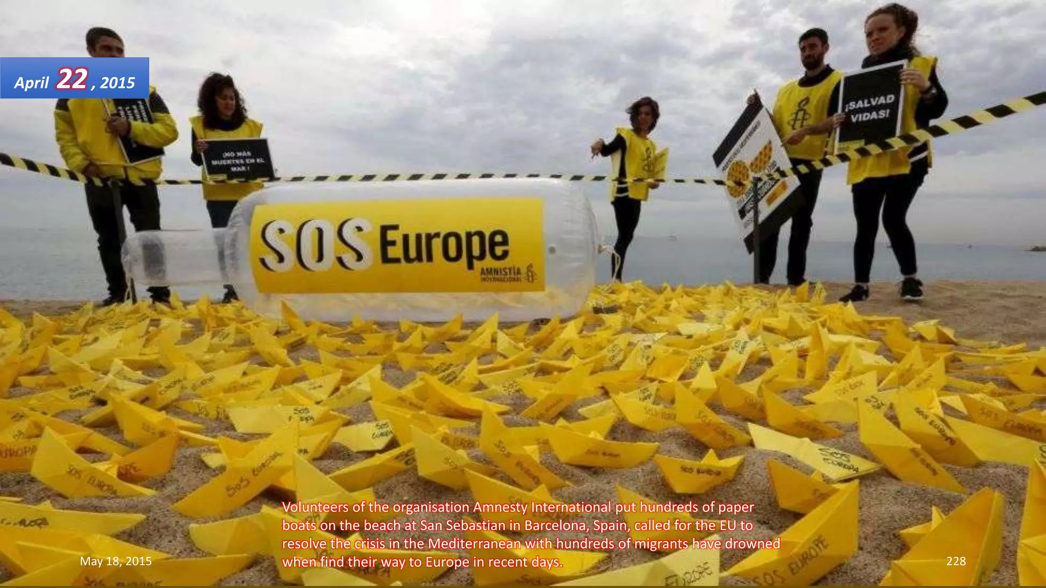 Volunteers of the organisation Amnesty International put hundreds of paper
boats on the beach at San Sebastian in Barcelona, Spain, called for the EU to
resolve the crisis in the Mediterranean with hundreds of migrants have drowned
when find their way to Europe in recent days.
April 22, 2015
May 18, 2015 228
 
