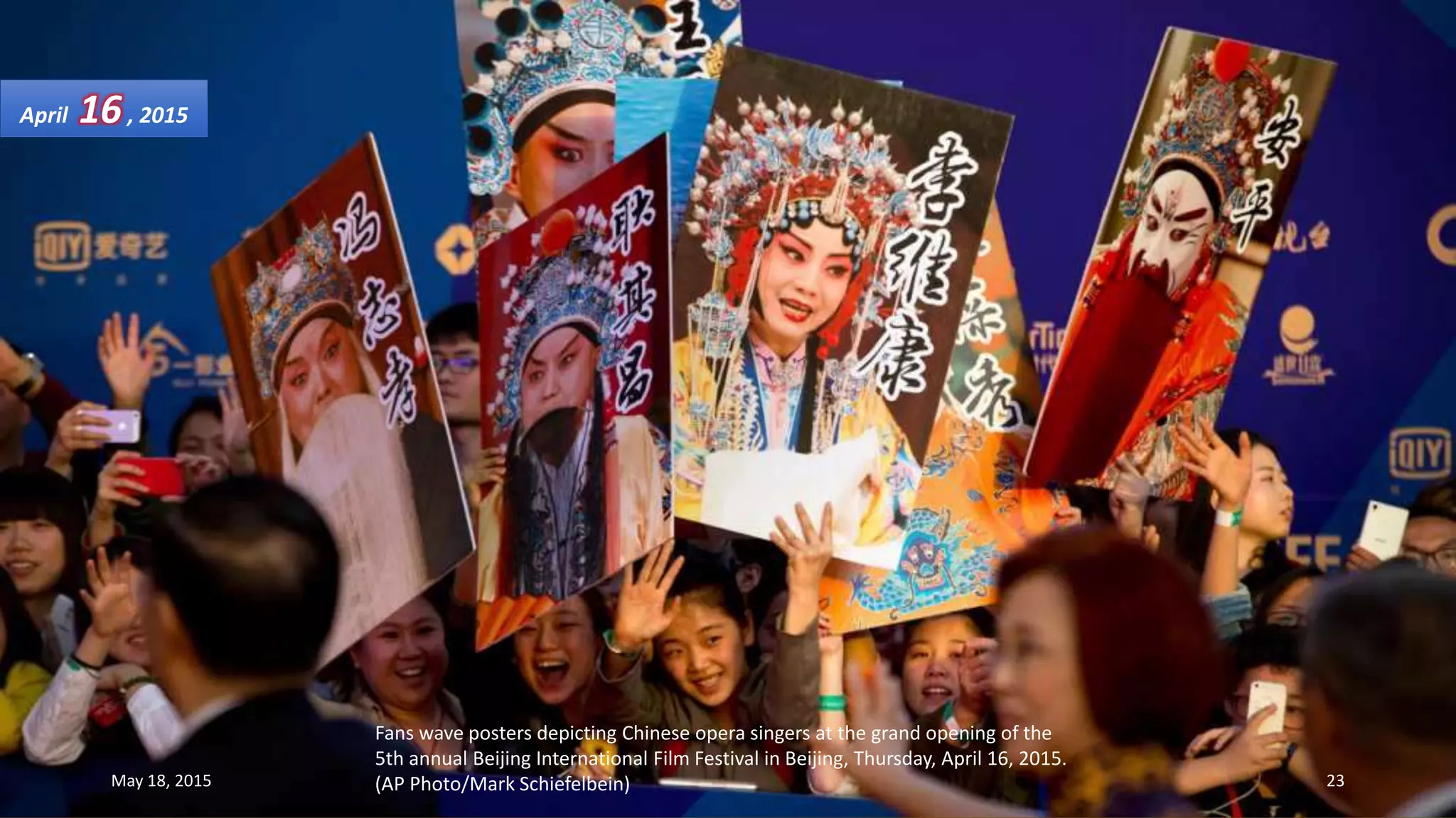 Fans wave posters depicting Chinese opera singers at the grand opening of the
5th annual Beijing International Film Festival in Beijing, Thursday, April 16, 2015.
(AP Photo/Mark Schiefelbein)
April 16, 2015
May 18, 2015 23
 