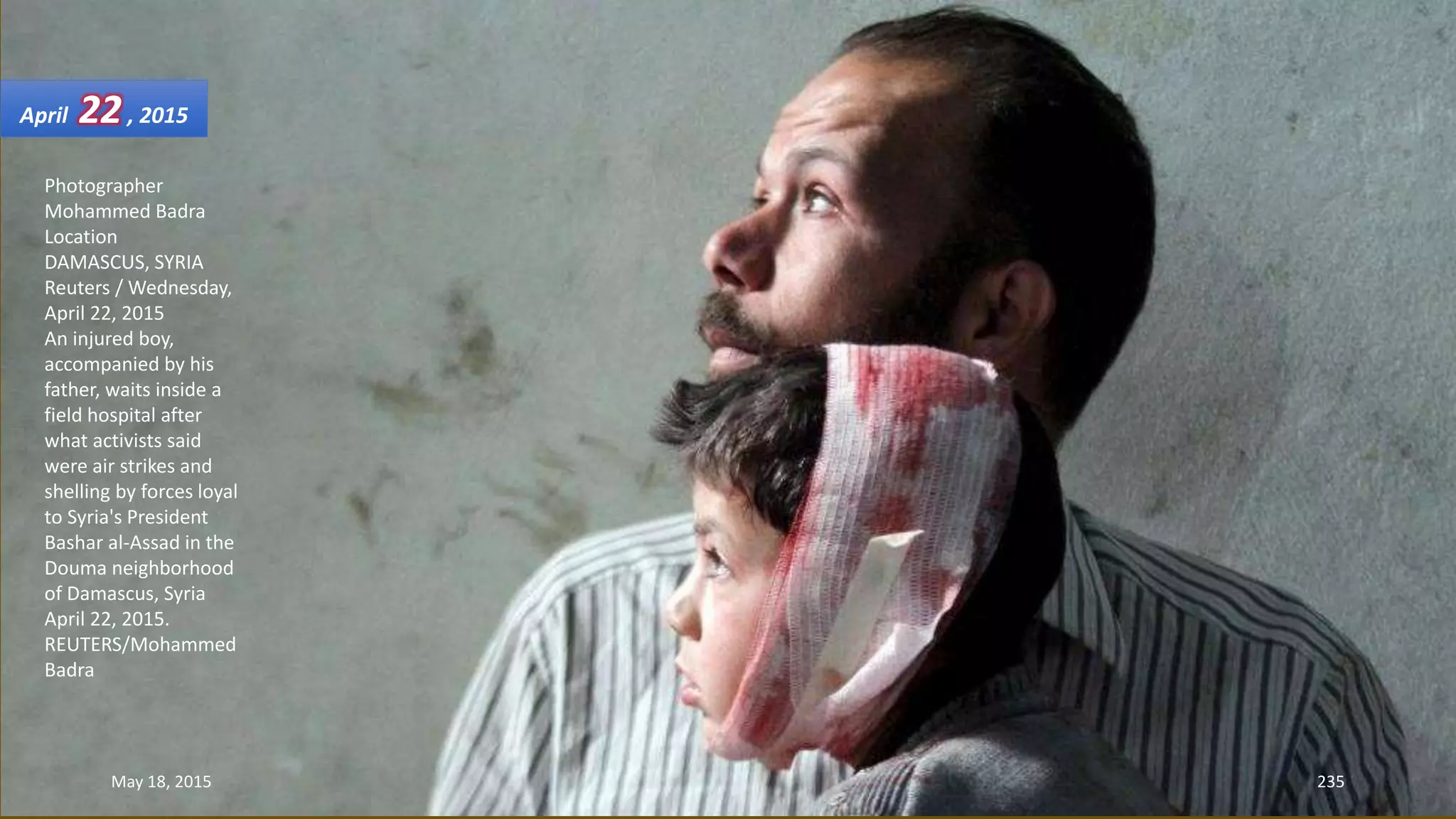 Photographer
Mohammed Badra
Location
DAMASCUS, SYRIA
Reuters / Wednesday,
April 22, 2015
An injured boy,
accompanied by his
father, waits inside a
field hospital after
what activists said
were air strikes and
shelling by forces loyal
to Syria's President
Bashar al-Assad in the
Douma neighborhood
of Damascus, Syria
April 22, 2015.
REUTERS/Mohammed
Badra
April 22, 2015
May 18, 2015 235
 