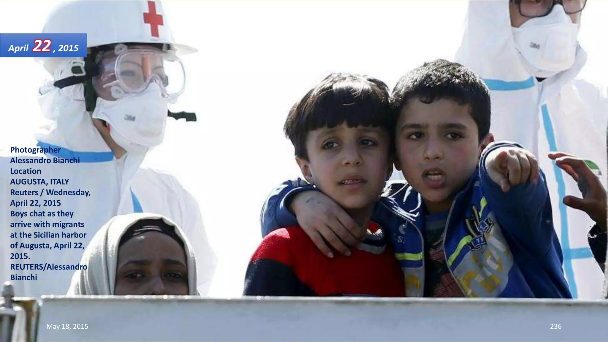 Photographer
Alessandro Bianchi
Location
AUGUSTA, ITALY
Reuters / Wednesday,
April 22, 2015
Boys chat as they
arrive with migrants
at the Sicilian harbor
of Augusta, April 22,
2015.
REUTERS/Alessandro
Bianchi
April 22, 2015
May 18, 2015 236
 