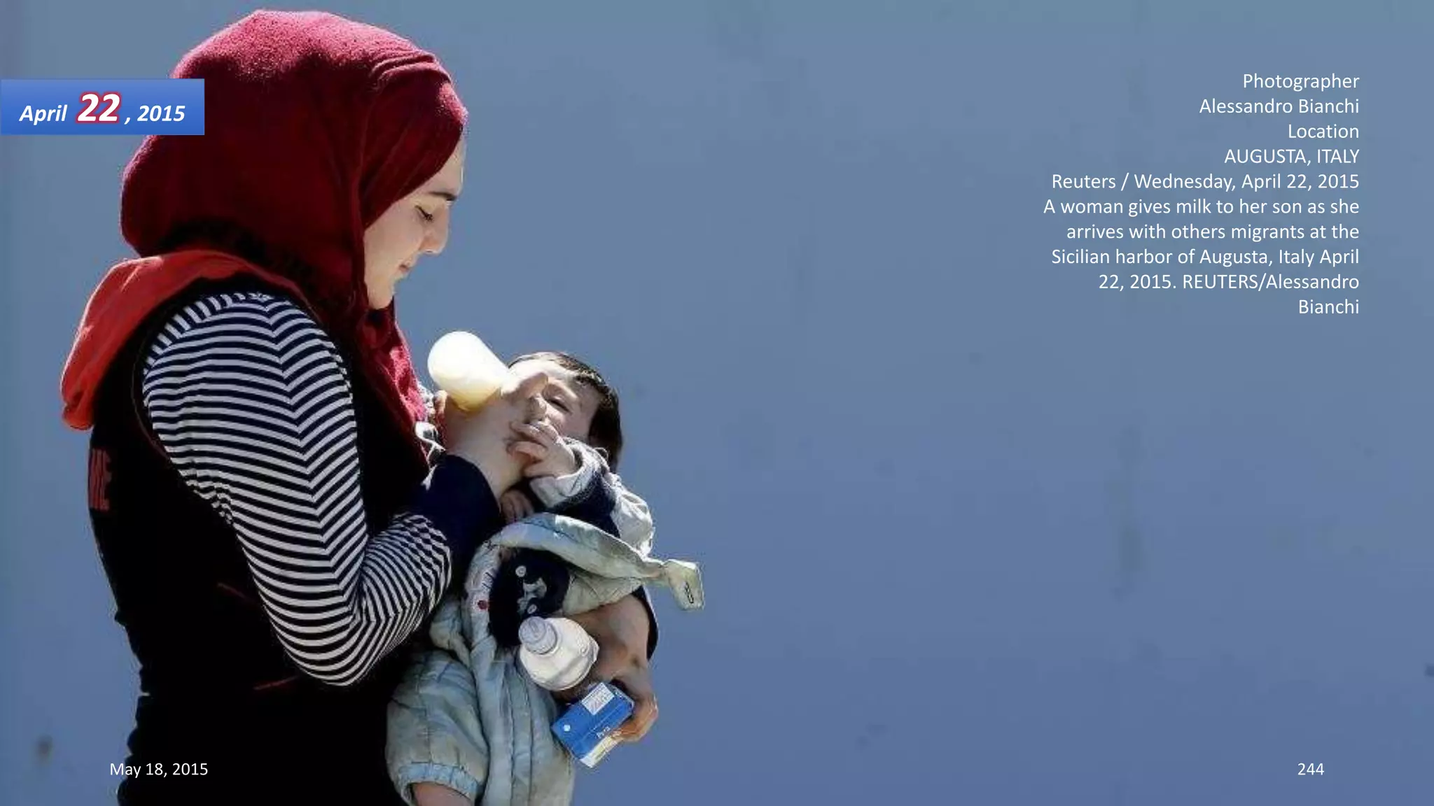 Photographer
Alessandro Bianchi
Location
AUGUSTA, ITALY
Reuters / Wednesday, April 22, 2015
A woman gives milk to her son as she
arrives with others migrants at the
Sicilian harbor of Augusta, Italy April
22, 2015. REUTERS/Alessandro
Bianchi
April 22, 2015
May 18, 2015 244
 
