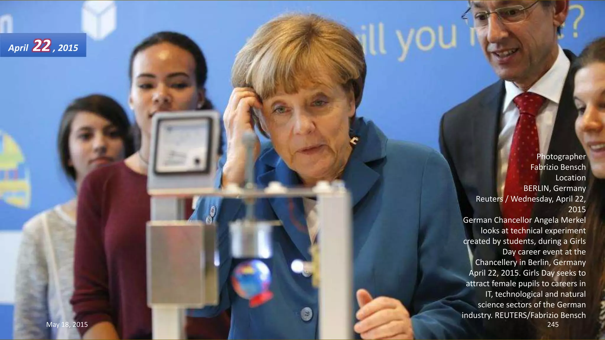 Photographer
Fabrizio Bensch
Location
BERLIN, Germany
Reuters / Wednesday, April 22,
2015
German Chancellor Angela Merkel
looks at technical experiment
created by students, during a Girls
Day career event at the
Chancellery in Berlin, Germany
April 22, 2015. Girls Day seeks to
attract female pupils to careers in
IT, technological and natural
science sectors of the German
industry. REUTERS/Fabrizio Bensch
April 22, 2015
May 18, 2015 245
 