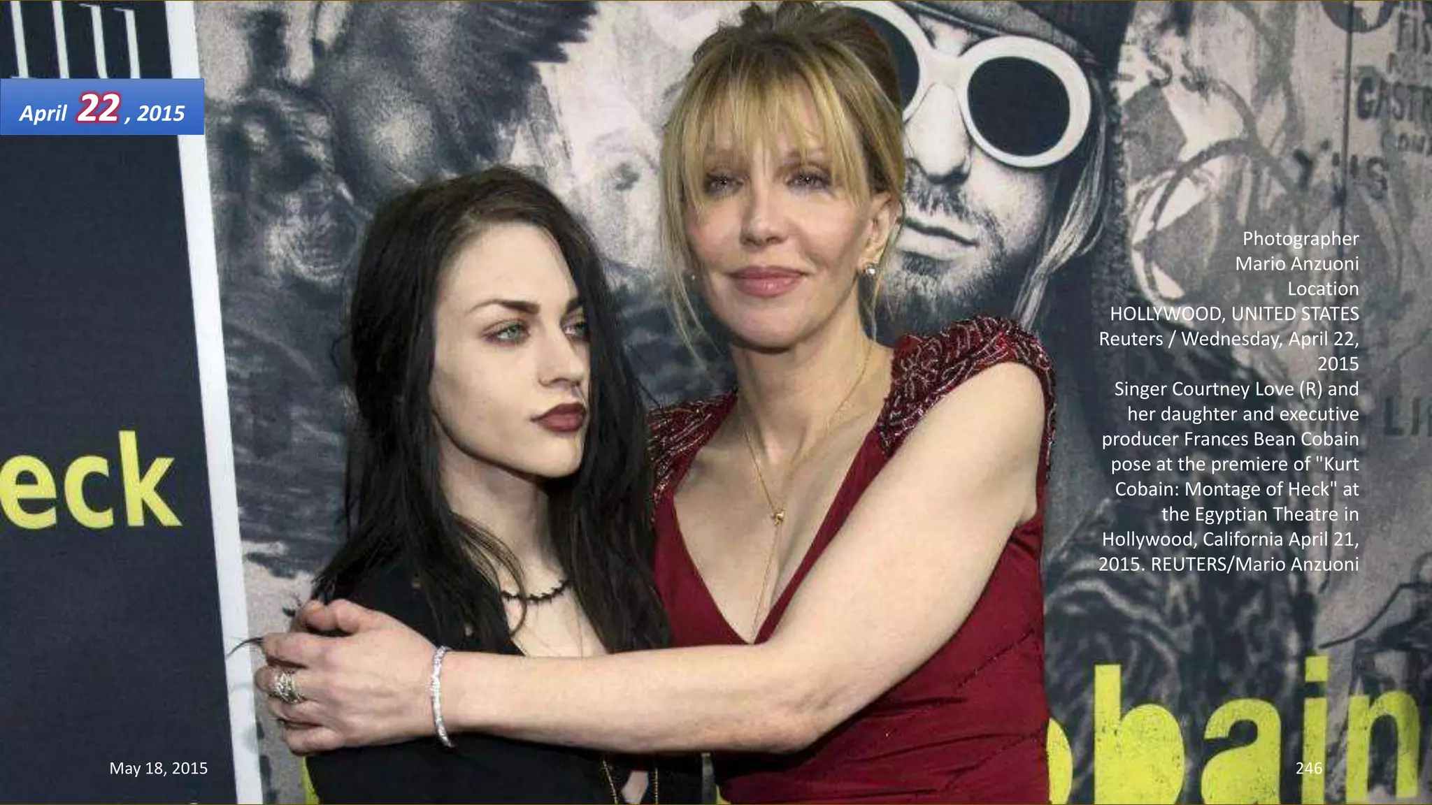 Photographer
Mario Anzuoni
Location
HOLLYWOOD, UNITED STATES
Reuters / Wednesday, April 22,
2015
Singer Courtney Love (R) and
her daughter and executive
producer Frances Bean Cobain
pose at the premiere of "Kurt
Cobain: Montage of Heck" at
the Egyptian Theatre in
Hollywood, California April 21,
2015. REUTERS/Mario Anzuoni
April 22, 2015
May 18, 2015 246
 