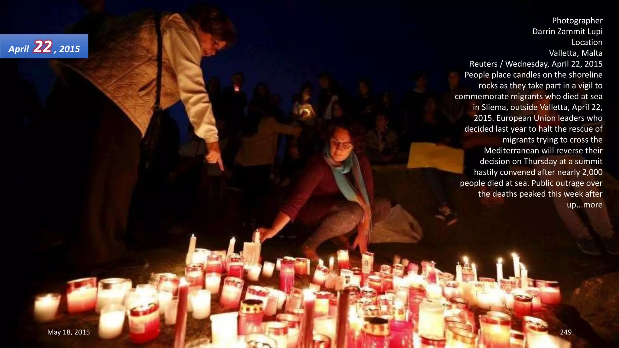 Photographer
Darrin Zammit Lupi
Location
Valletta, Malta
Reuters / Wednesday, April 22, 2015
People place candles on the shoreline
rocks as they take part in a vigil to
commemorate migrants who died at sea
in Sliema, outside Valletta, April 22,
2015. European Union leaders who
decided last year to halt the rescue of
migrants trying to cross the
Mediterranean will reverse their
decision on Thursday at a summit
hastily convened after nearly 2,000
people died at sea. Public outrage over
the deaths peaked this week after
up...more
April 22, 2015
May 18, 2015 249
 