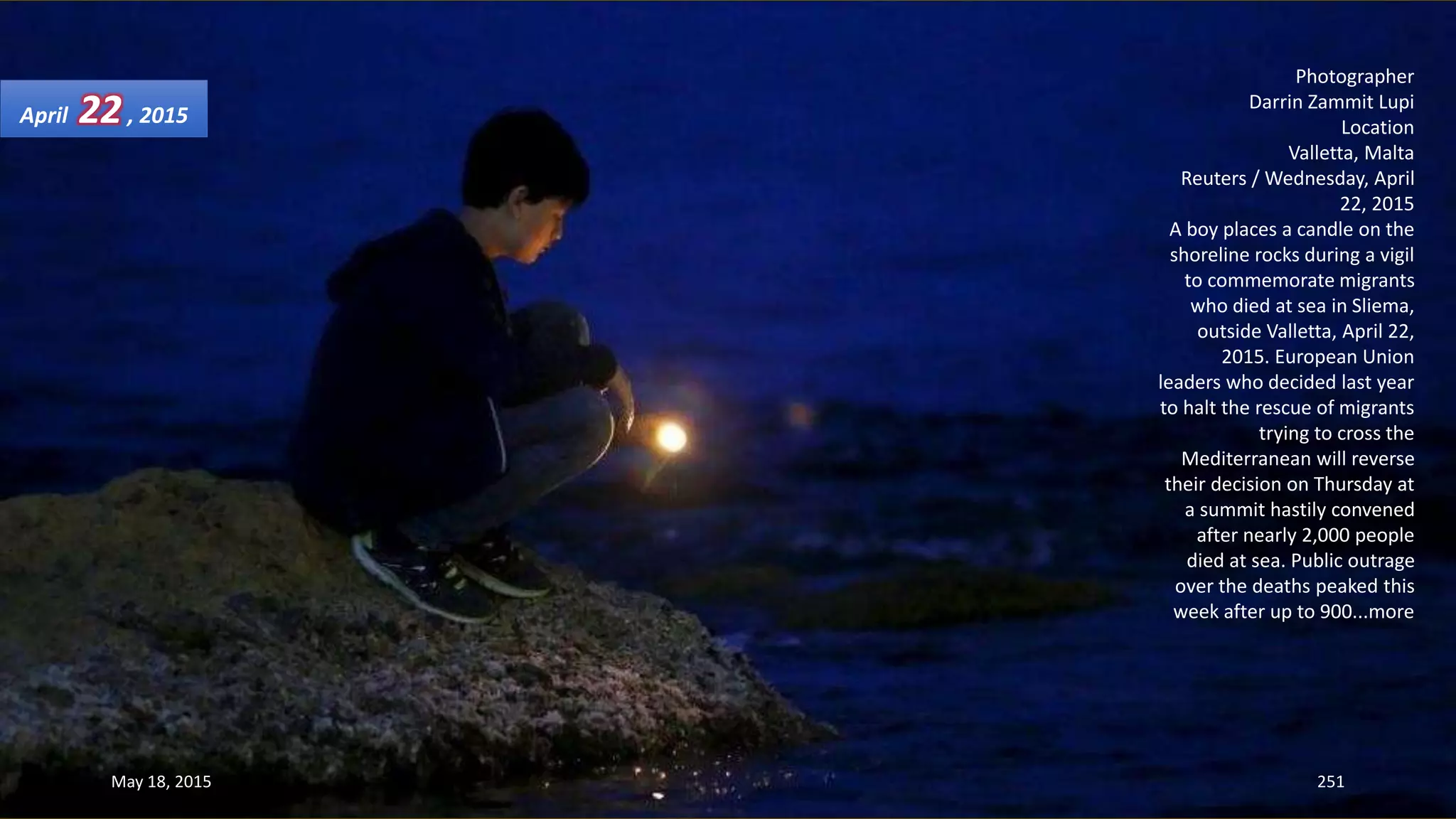 Photographer
Darrin Zammit Lupi
Location
Valletta, Malta
Reuters / Wednesday, April
22, 2015
A boy places a candle on the
shoreline rocks during a vigil
to commemorate migrants
who died at sea in Sliema,
outside Valletta, April 22,
2015. European Union
leaders who decided last year
to halt the rescue of migrants
trying to cross the
Mediterranean will reverse
their decision on Thursday at
a summit hastily convened
after nearly 2,000 people
died at sea. Public outrage
over the deaths peaked this
week after up to 900...more
April 22, 2015
May 18, 2015 251
 
