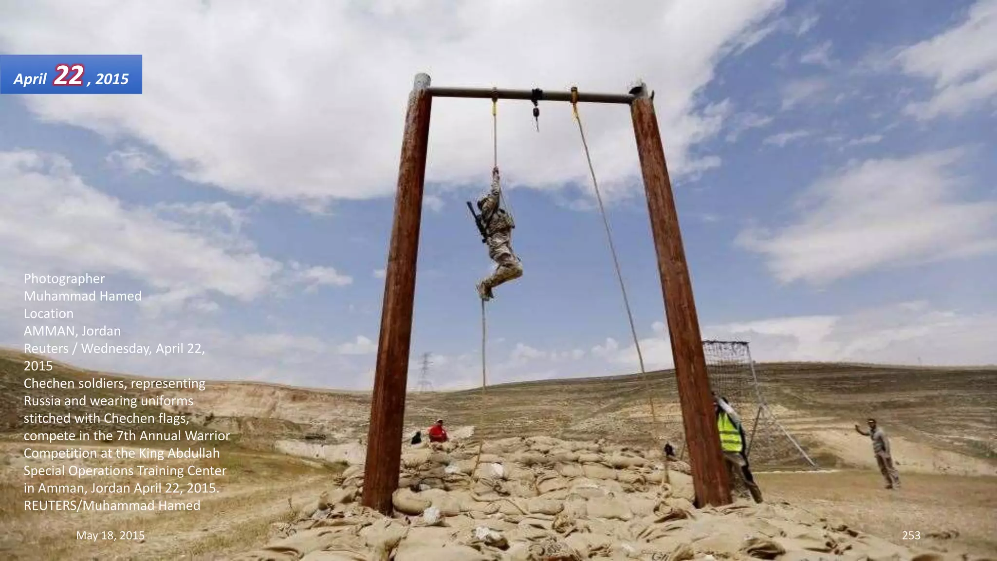 Photographer
Muhammad Hamed
Location
AMMAN, Jordan
Reuters / Wednesday, April 22,
2015
Chechen soldiers, representing
Russia and wearing uniforms
stitched with Chechen flags,
compete in the 7th Annual Warrior
Competition at the King Abdullah
Special Operations Training Center
in Amman, Jordan April 22, 2015.
REUTERS/Muhammad Hamed
April 22, 2015
May 18, 2015 253
 