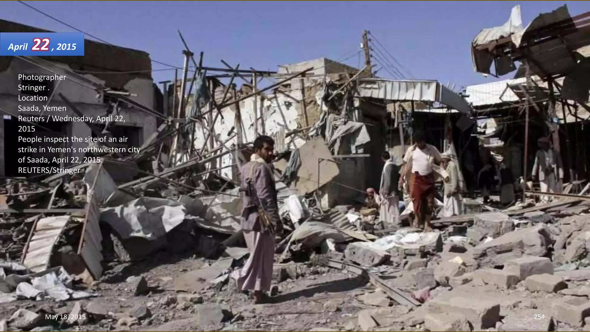 Photographer
Stringer .
Location
Saada, Yemen
Reuters / Wednesday, April 22,
2015
People inspect the site of an air
strike in Yemen's northwestern city
of Saada, April 22, 2015.
REUTERS/Stringer
April 22, 2015
May 18, 2015 254
 