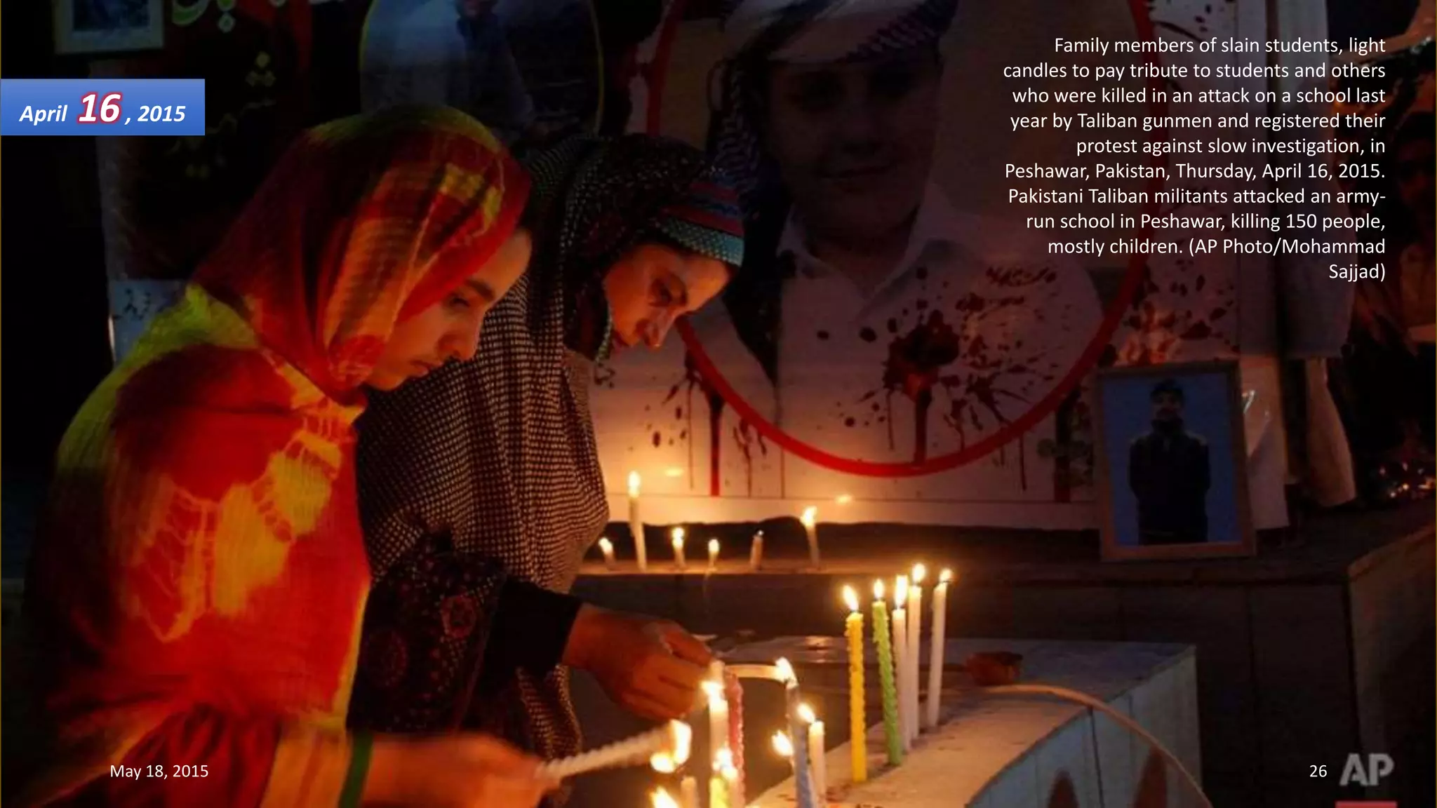 Family members of slain students, light
candles to pay tribute to students and others
who were killed in an attack on a school last
year by Taliban gunmen and registered their
protest against slow investigation, in
Peshawar, Pakistan, Thursday, April 16, 2015.
Pakistani Taliban militants attacked an army-
run school in Peshawar, killing 150 people,
mostly children. (AP Photo/Mohammad
Sajjad)
April 16, 2015
May 18, 2015 26
 