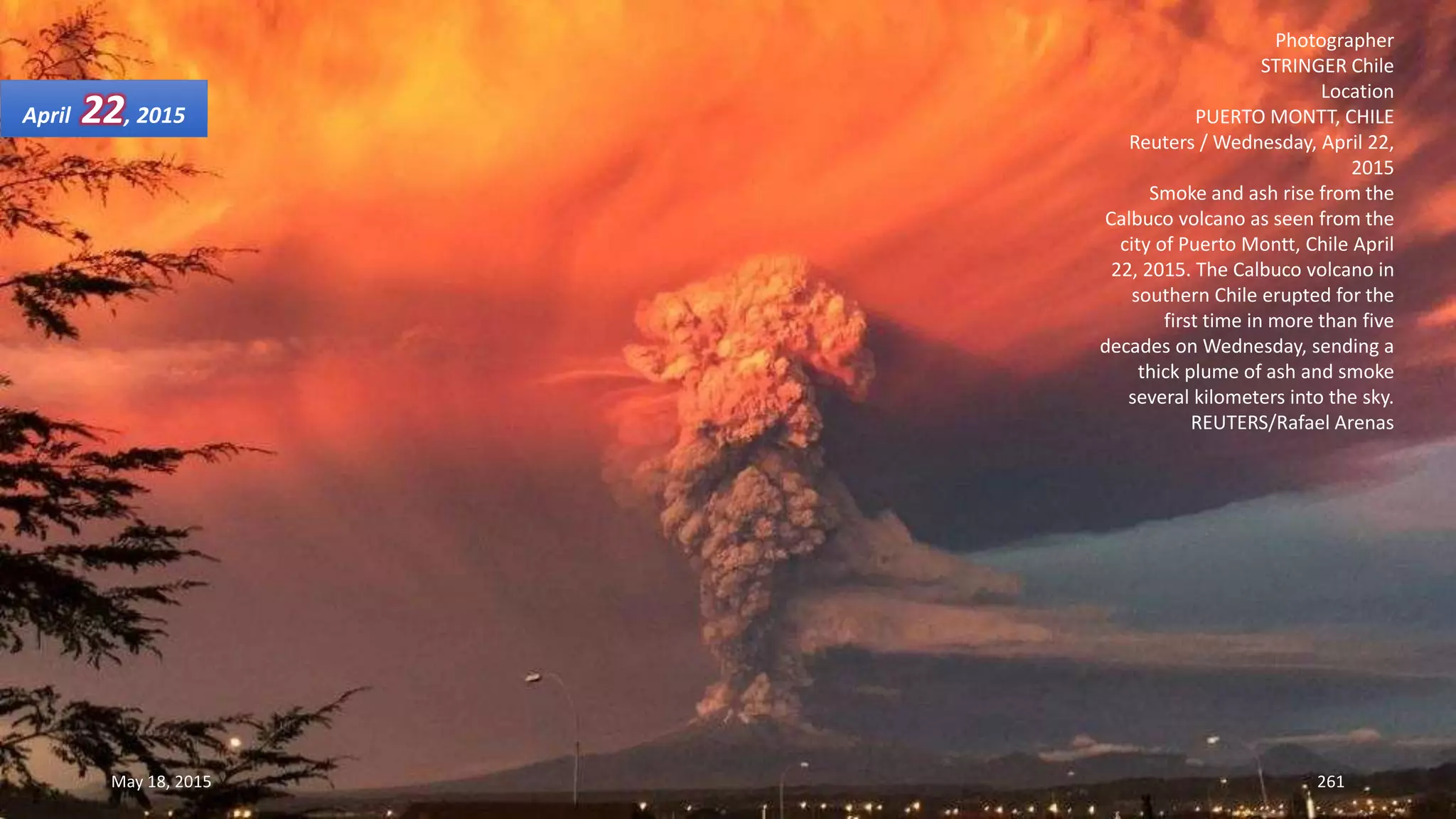 Photographer
STRINGER Chile
Location
PUERTO MONTT, CHILE
Reuters / Wednesday, April 22,
2015
Smoke and ash rise from the
Calbuco volcano as seen from the
city of Puerto Montt, Chile April
22, 2015. The Calbuco volcano in
southern Chile erupted for the
first time in more than five
decades on Wednesday, sending a
thick plume of ash and smoke
several kilometers into the sky.
REUTERS/Rafael Arenas
April 22, 2015
May 18, 2015 261
 