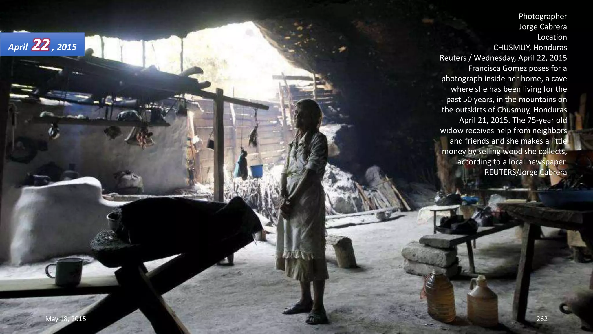 Photographer
Jorge Cabrera
Location
CHUSMUY, Honduras
Reuters / Wednesday, April 22, 2015
Francisca Gomez poses for a
photograph inside her home, a cave
where she has been living for the
past 50 years, in the mountains on
the outskirts of Chusmuy, Honduras
April 21, 2015. The 75-year old
widow receives help from neighbors
and friends and she makes a little
money by selling wood she collects,
according to a local newspaper.
REUTERS/Jorge Cabrera
April 22, 2015
May 18, 2015 262
 