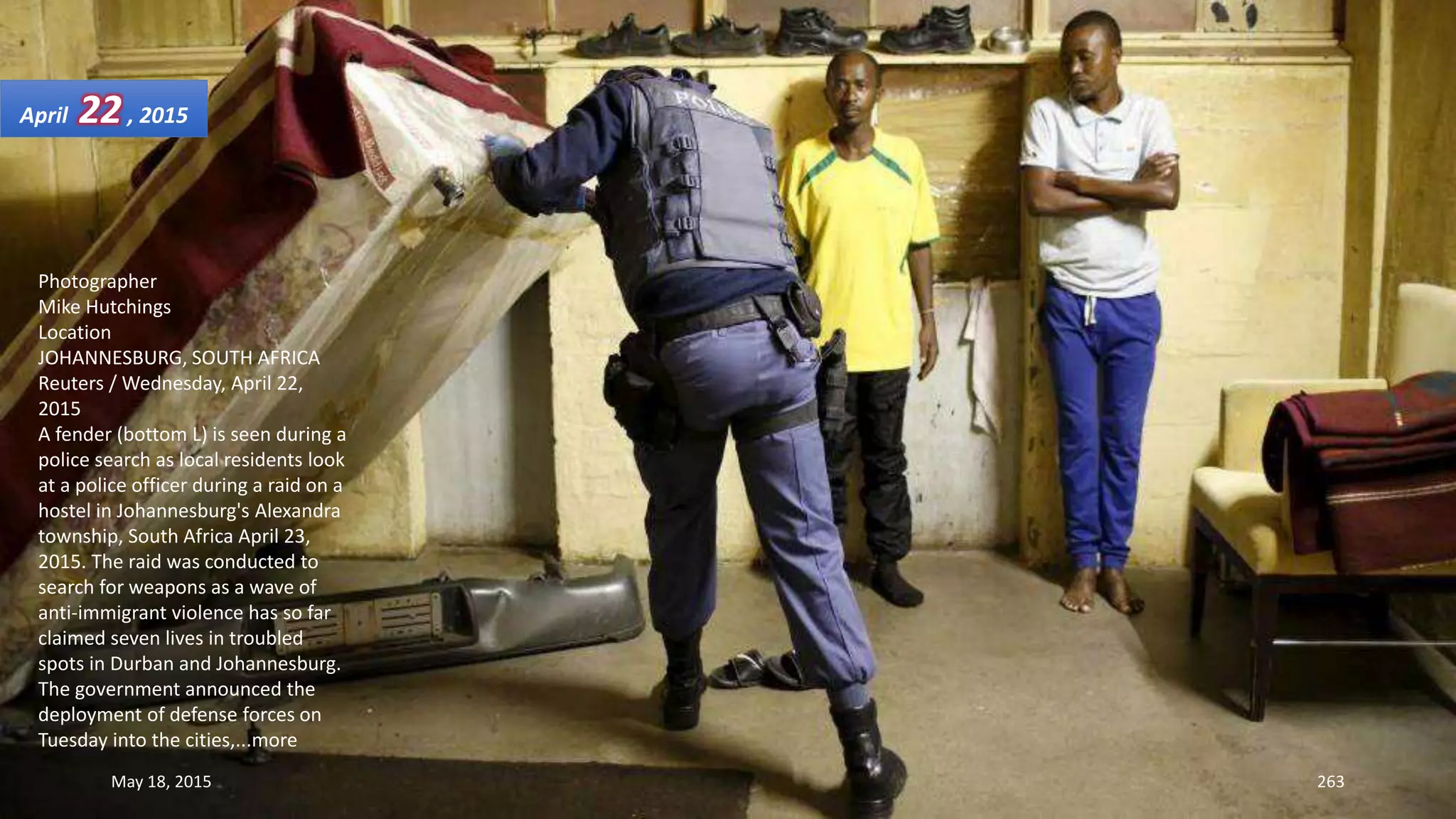 Photographer
Mike Hutchings
Location
JOHANNESBURG, SOUTH AFRICA
Reuters / Wednesday, April 22,
2015
A fender (bottom L) is seen during a
police search as local residents look
at a police officer during a raid on a
hostel in Johannesburg's Alexandra
township, South Africa April 23,
2015. The raid was conducted to
search for weapons as a wave of
anti-immigrant violence has so far
claimed seven lives in troubled
spots in Durban and Johannesburg.
The government announced the
deployment of defense forces on
Tuesday into the cities,...more
April 22, 2015
May 18, 2015 263
 