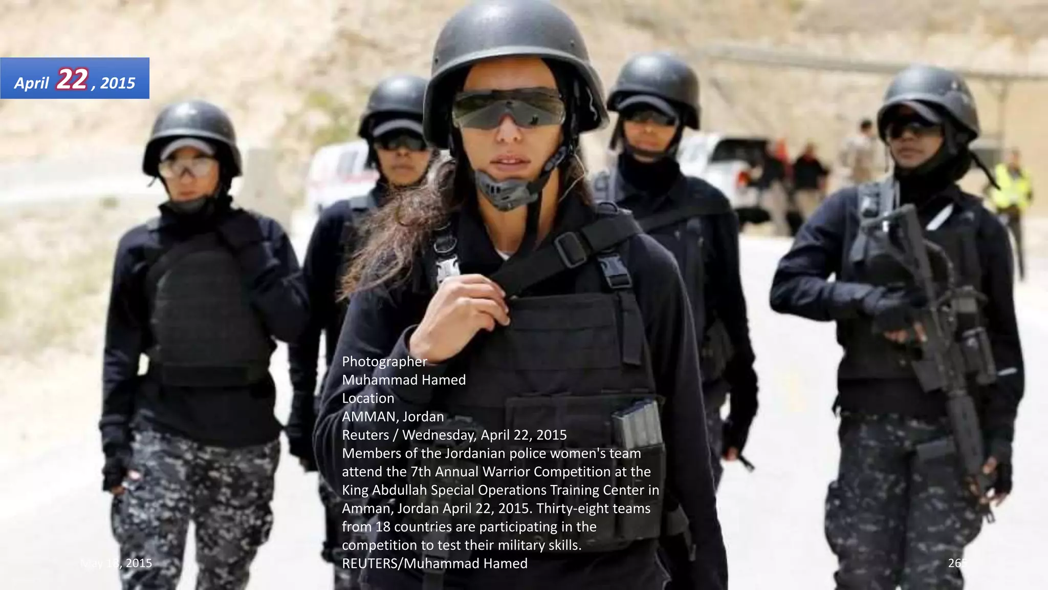 Photographer
Muhammad Hamed
Location
AMMAN, Jordan
Reuters / Wednesday, April 22, 2015
Members of the Jordanian police women's team
attend the 7th Annual Warrior Competition at the
King Abdullah Special Operations Training Center in
Amman, Jordan April 22, 2015. Thirty-eight teams
from 18 countries are participating in the
competition to test their military skills.
REUTERS/Muhammad Hamed
April 22, 2015
May 18, 2015 265
 