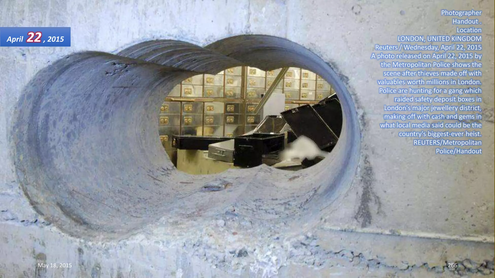 Photographer
Handout .
Location
LONDON, UNITED KINGDOM
Reuters / Wednesday, April 22, 2015
A photo released on April 22, 2015 by
the Metropolitan Police shows the
scene after thieves made off with
valuables worth millions in London.
Police are hunting for a gang which
raided safety deposit boxes in
London's major jewellery district,
making off with cash and gems in
what local media said could be the
country's biggest-ever heist.
REUTERS/Metropolitan
Police/Handout
April 22, 2015
May 18, 2015 266
 