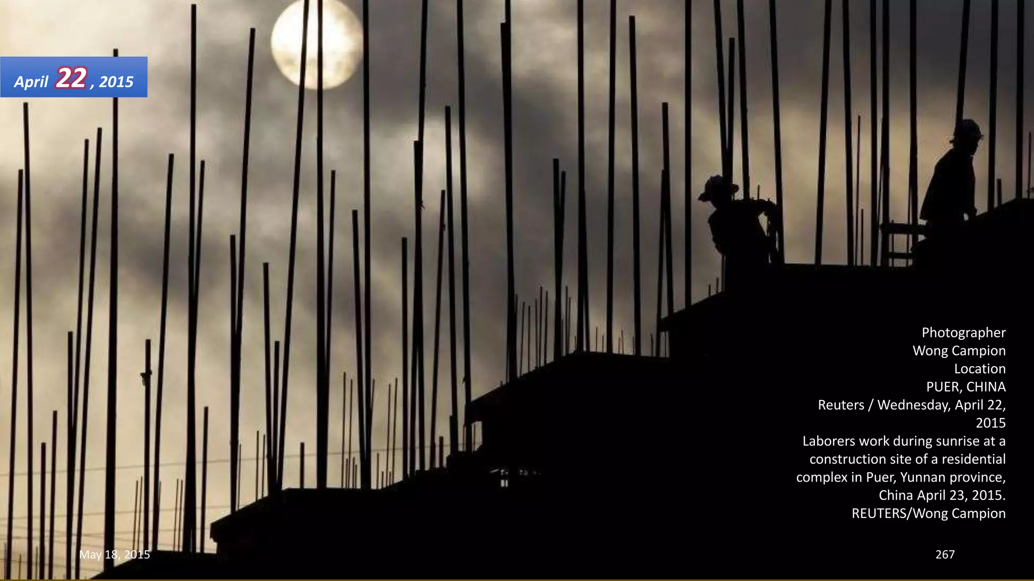 Photographer
Wong Campion
Location
PUER, CHINA
Reuters / Wednesday, April 22,
2015
Laborers work during sunrise at a
construction site of a residential
complex in Puer, Yunnan province,
China April 23, 2015.
REUTERS/Wong Campion
April 22, 2015
May 18, 2015 267
 