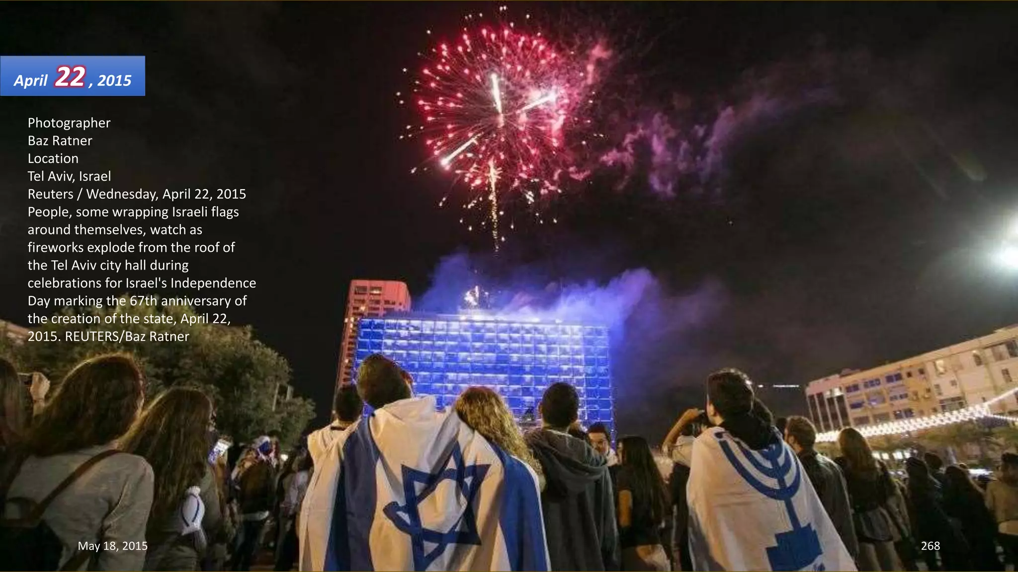 Photographer
Baz Ratner
Location
Tel Aviv, Israel
Reuters / Wednesday, April 22, 2015
People, some wrapping Israeli flags
around themselves, watch as
fireworks explode from the roof of
the Tel Aviv city hall during
celebrations for Israel's Independence
Day marking the 67th anniversary of
the creation of the state, April 22,
2015. REUTERS/Baz Ratner
April 22, 2015
May 18, 2015 268
 