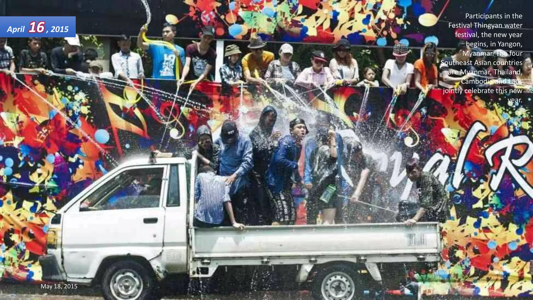 Participants in the
Festival Thingyan water
festival, the new year
begins, in Yangon,
Myanmar. The four
Southeast Asian countries
are Myanmar, Thailand,
Cambodia and Laos
jointly celebrate this new
year.
April 16, 2015
May 18, 2015 27
 