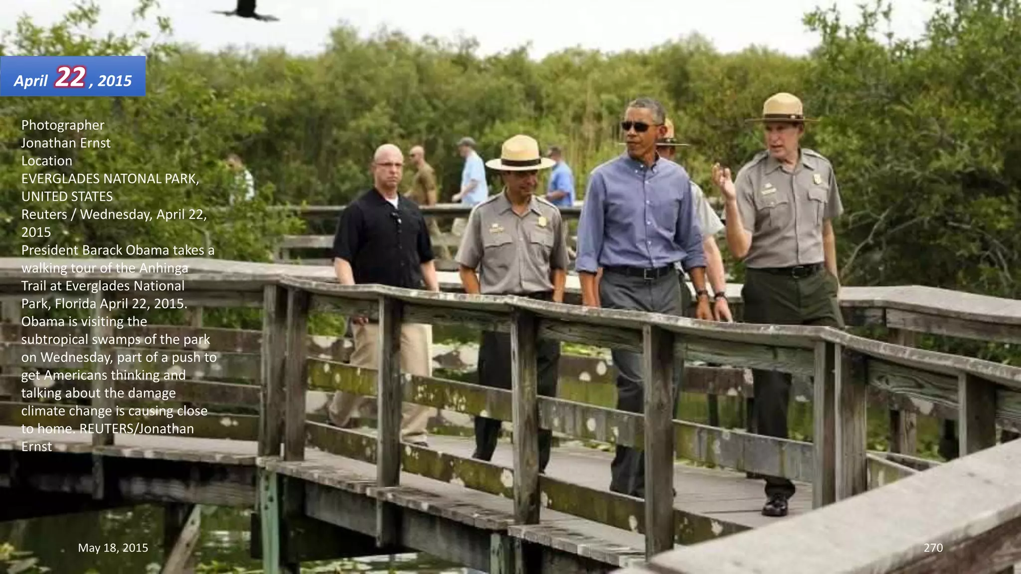Photographer
Jonathan Ernst
Location
EVERGLADES NATONAL PARK,
UNITED STATES
Reuters / Wednesday, April 22,
2015
President Barack Obama takes a
walking tour of the Anhinga
Trail at Everglades National
Park, Florida April 22, 2015.
Obama is visiting the
subtropical swamps of the park
on Wednesday, part of a push to
get Americans thinking and
talking about the damage
climate change is causing close
to home. REUTERS/Jonathan
Ernst
April 22, 2015
May 18, 2015 270
 