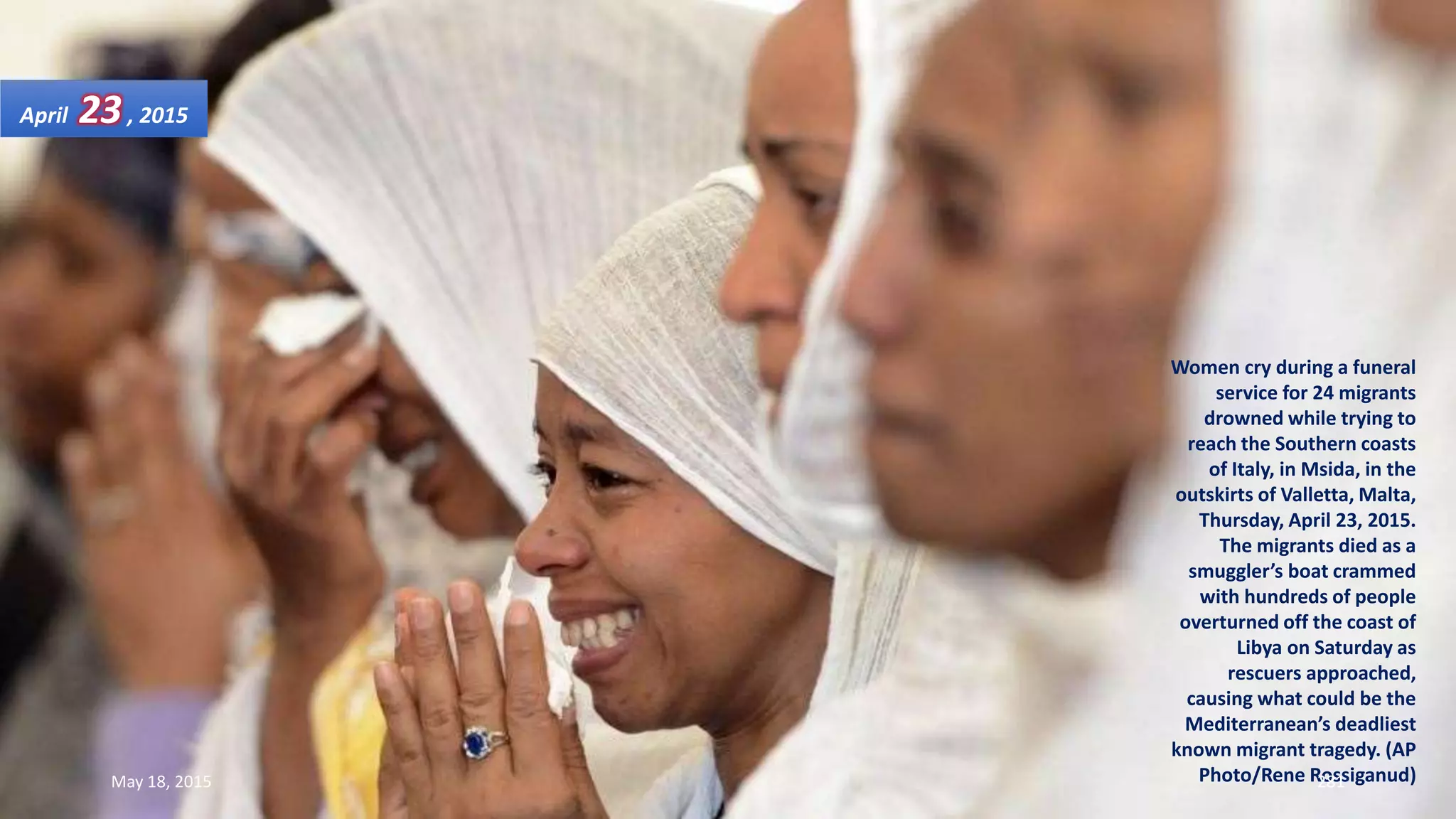 Women cry during a funeral
service for 24 migrants
drowned while trying to
reach the Southern coasts
of Italy, in Msida, in the
outskirts of Valletta, Malta,
Thursday, April 23, 2015.
The migrants died as a
smuggler’s boat crammed
with hundreds of people
overturned off the coast of
Libya on Saturday as
rescuers approached,
causing what could be the
Mediterranean’s deadliest
known migrant tragedy. (AP
Photo/Rene Rossiganud)
April 23, 2015
May 18, 2015 281
 