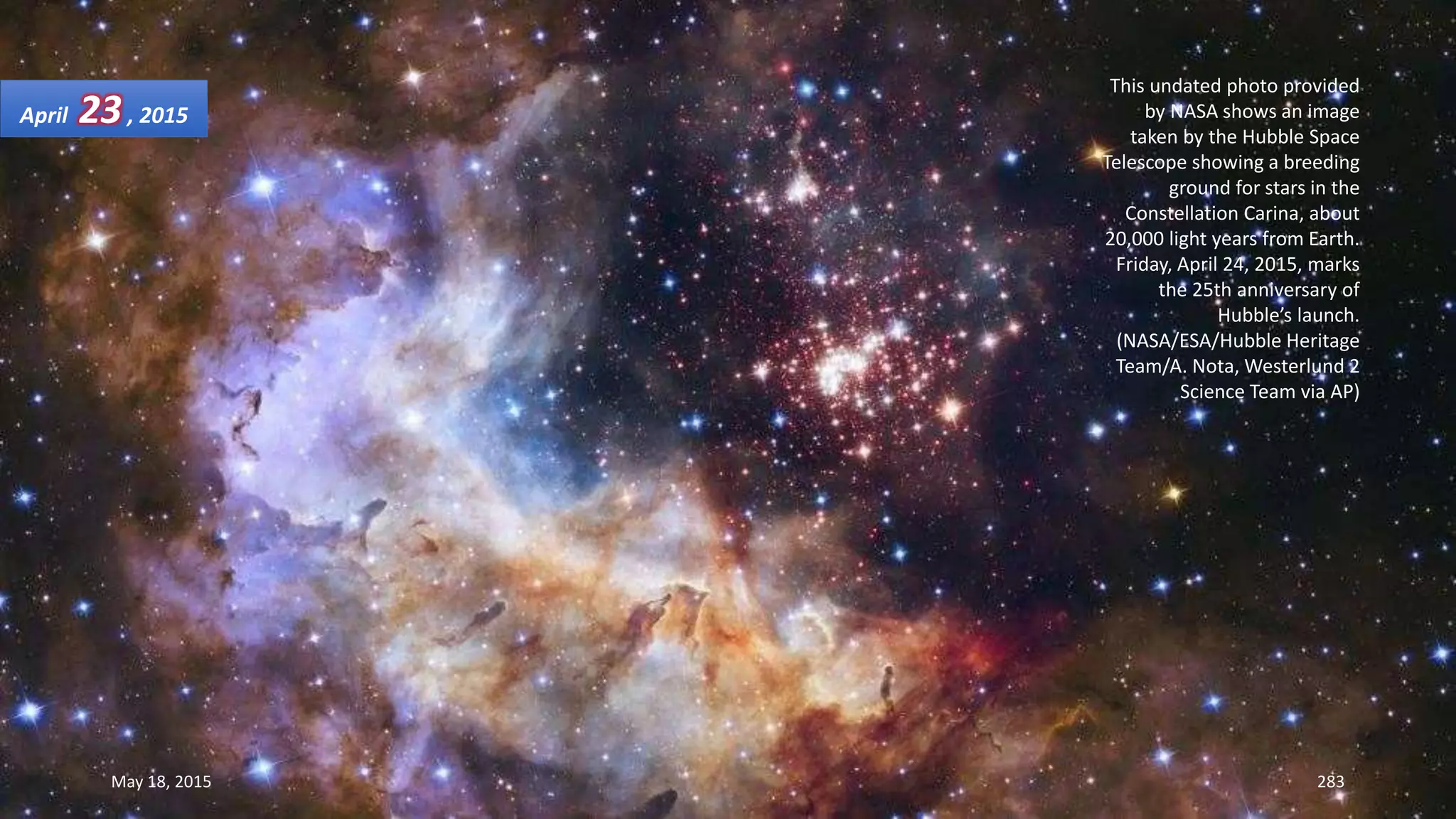 This undated photo provided
by NASA shows an image
taken by the Hubble Space
Telescope showing a breeding
ground for stars in the
Constellation Carina, about
20,000 light years from Earth.
Friday, April 24, 2015, marks
the 25th anniversary of
Hubble’s launch.
(NASA/ESA/Hubble Heritage
Team/A. Nota, Westerlund 2
Science Team via AP)
April 23, 2015
May 18, 2015 283
 