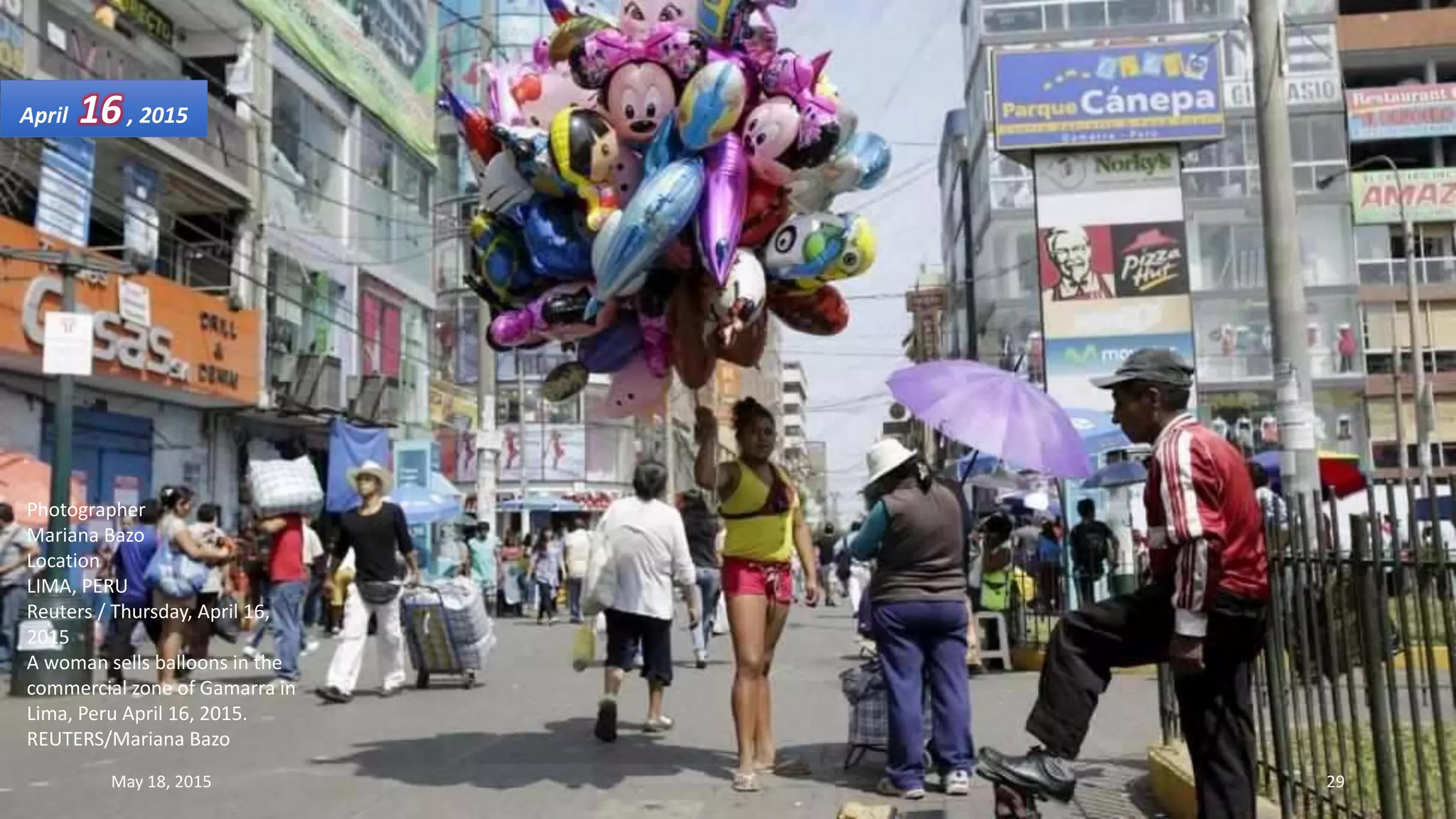 Photographer
Mariana Bazo
Location
LIMA, PERU
Reuters / Thursday, April 16,
2015
A woman sells balloons in the
commercial zone of Gamarra in
Lima, Peru April 16, 2015.
REUTERS/Mariana Bazo
April 16, 2015
May 18, 2015 29
 