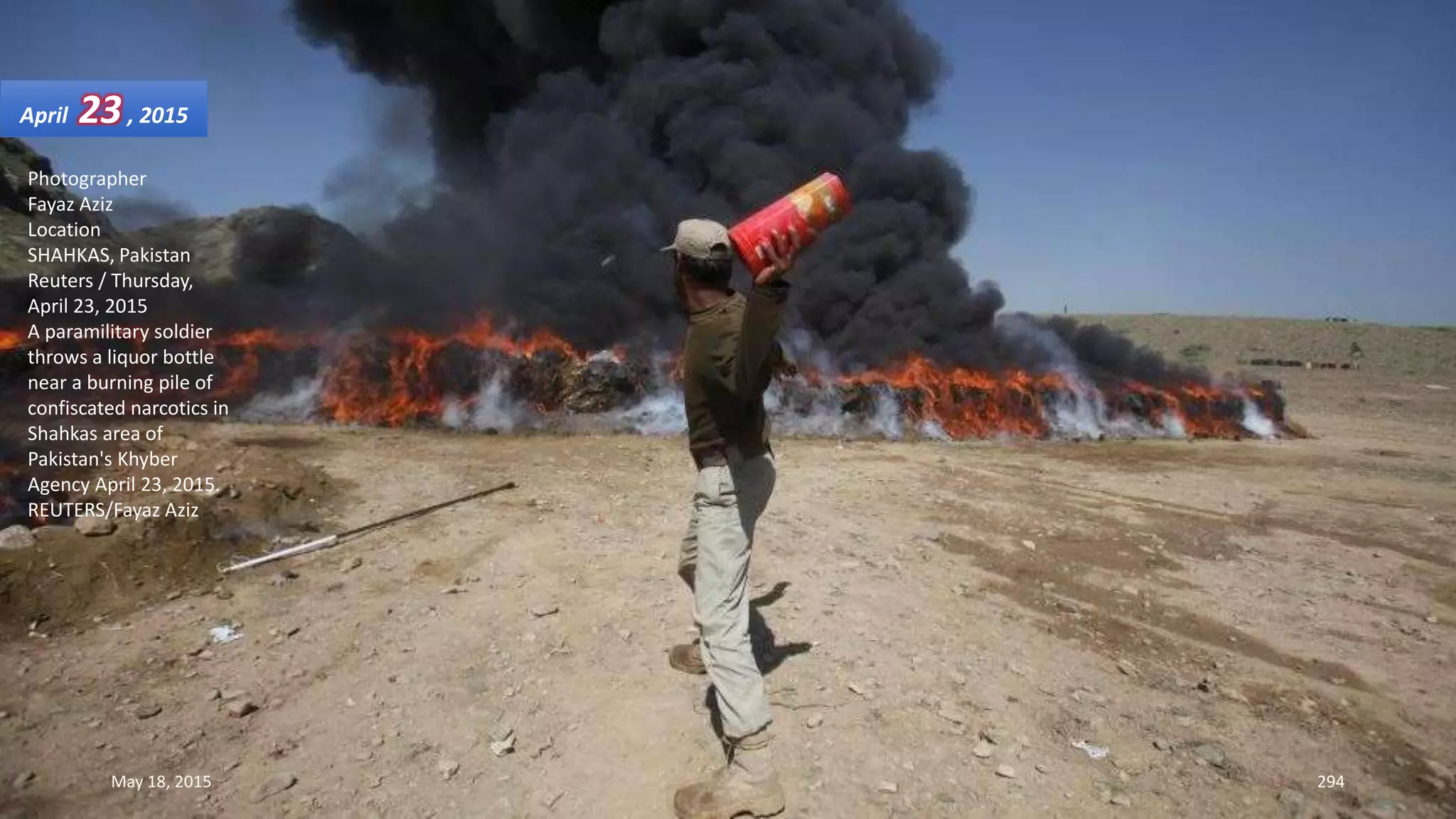 Photographer
Fayaz Aziz
Location
SHAHKAS, Pakistan
Reuters / Thursday,
April 23, 2015
A paramilitary soldier
throws a liquor bottle
near a burning pile of
confiscated narcotics in
Shahkas area of
Pakistan's Khyber
Agency April 23, 2015.
REUTERS/Fayaz Aziz
April 23, 2015
May 18, 2015 294
 