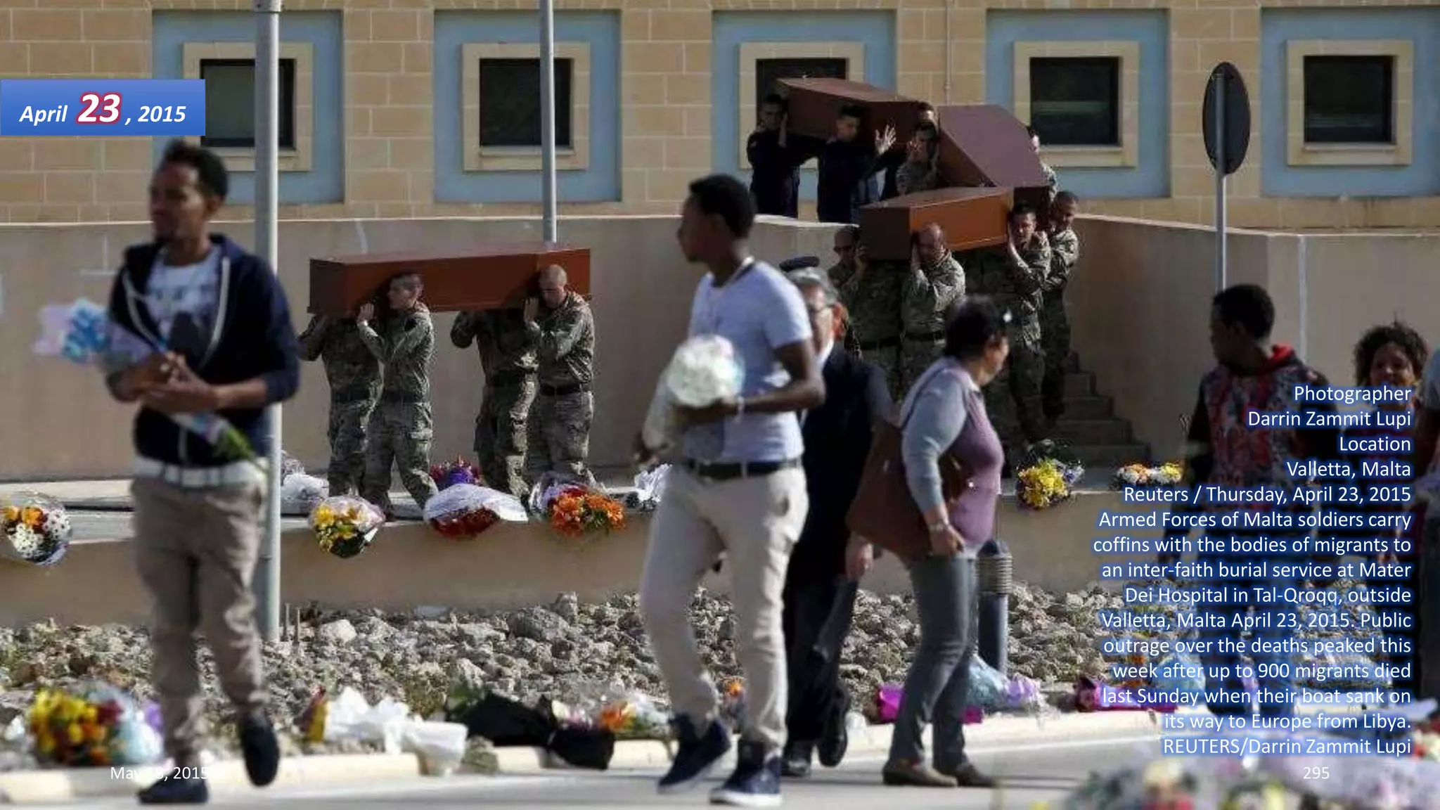 Photographer
Darrin Zammit Lupi
Location
Valletta, Malta
Reuters / Thursday, April 23, 2015
Armed Forces of Malta soldiers carry
coffins with the bodies of migrants to
an inter-faith burial service at Mater
Dei Hospital in Tal-Qroqq, outside
Valletta, Malta April 23, 2015. Public
outrage over the deaths peaked this
week after up to 900 migrants died
last Sunday when their boat sank on
its way to Europe from Libya.
REUTERS/Darrin Zammit Lupi
April 23, 2015
May 18, 2015 295
 