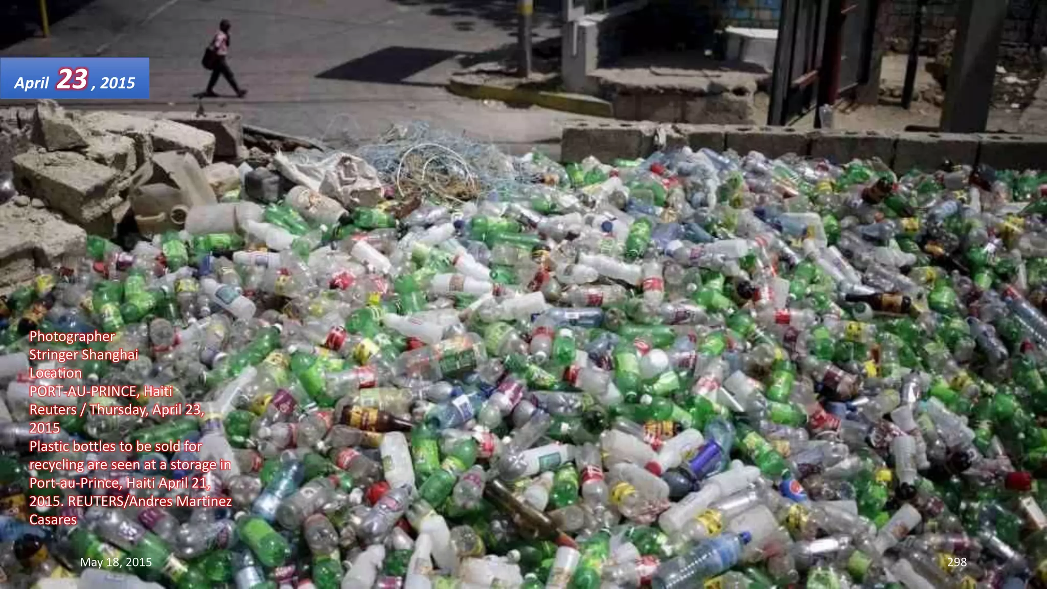 Photographer
Stringer Shanghai
Location
PORT-AU-PRINCE, Haiti
Reuters / Thursday, April 23,
2015
Plastic bottles to be sold for
recycling are seen at a storage in
Port-au-Prince, Haiti April 21,
2015. REUTERS/Andres Martinez
Casares
April 23, 2015
May 18, 2015 298
 
